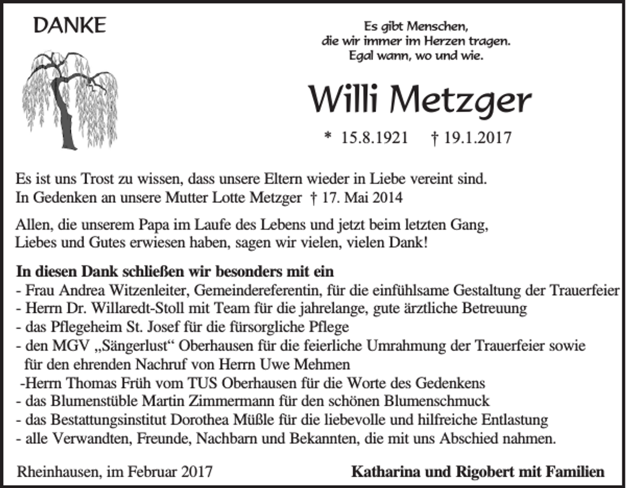 <p>DANKE</p><p>Es gibt Menschen,<br />die wir immer im Herzen tragen.<br />Egal wann, wo und wie.</p><p>Willi Metzger<br />* 15.8.1921</p><p>† 19.1.2017</p><p>Es ist uns Trost zu wissen, dass unsere Eltern wieder in Liebe vereint sind.<br />In Gedenken an unsere Mutter Lotte Metzger † 17. Mai 2014<br />Allen, die unserem Papa im Laufe des Lebens und jetzt beim letzten Gang,<br />Liebes und Gutes erwiesen haben, sagen wir vielen, vielen Dank!<br />In diesen Dank schließen wir besonders mit ein<br />- Frau Andrea Witzenleiter, Gemeindereferentin, für die einfühlsame Gestaltung der Trauerfeier<br />- Herrn Dr. Willaredt-Stoll mit Team für die jahrelange, gute ärztliche Betreuung<br />- das Pflegeheim St. Josef für die fürsorgliche Pflege<br />- den MGV ,,Sängerlust“ Oberhausen für die feierliche Umrahmung der Trauerfeier sowie<br />für den ehrenden Nachruf von Herrn Uwe Mehmen<br />-Herrn Thomas Früh vom TUS Oberhausen für die Worte des Gedenkens<br />- das Blumenstüble Martin Zimmermann für den schönen Blumenschmuck<br />- das Bestattungsinstitut Dorothea Müßle für die liebevolle und hilfreiche Entlastung<br />- alle Verwandten, Freunde, Nachbarn und Bekannten, die mit uns Abschied nahmen.<br />Rheinhausen, im Februar 2017</p><p>Katharina und Rigobert mit Familien</p>