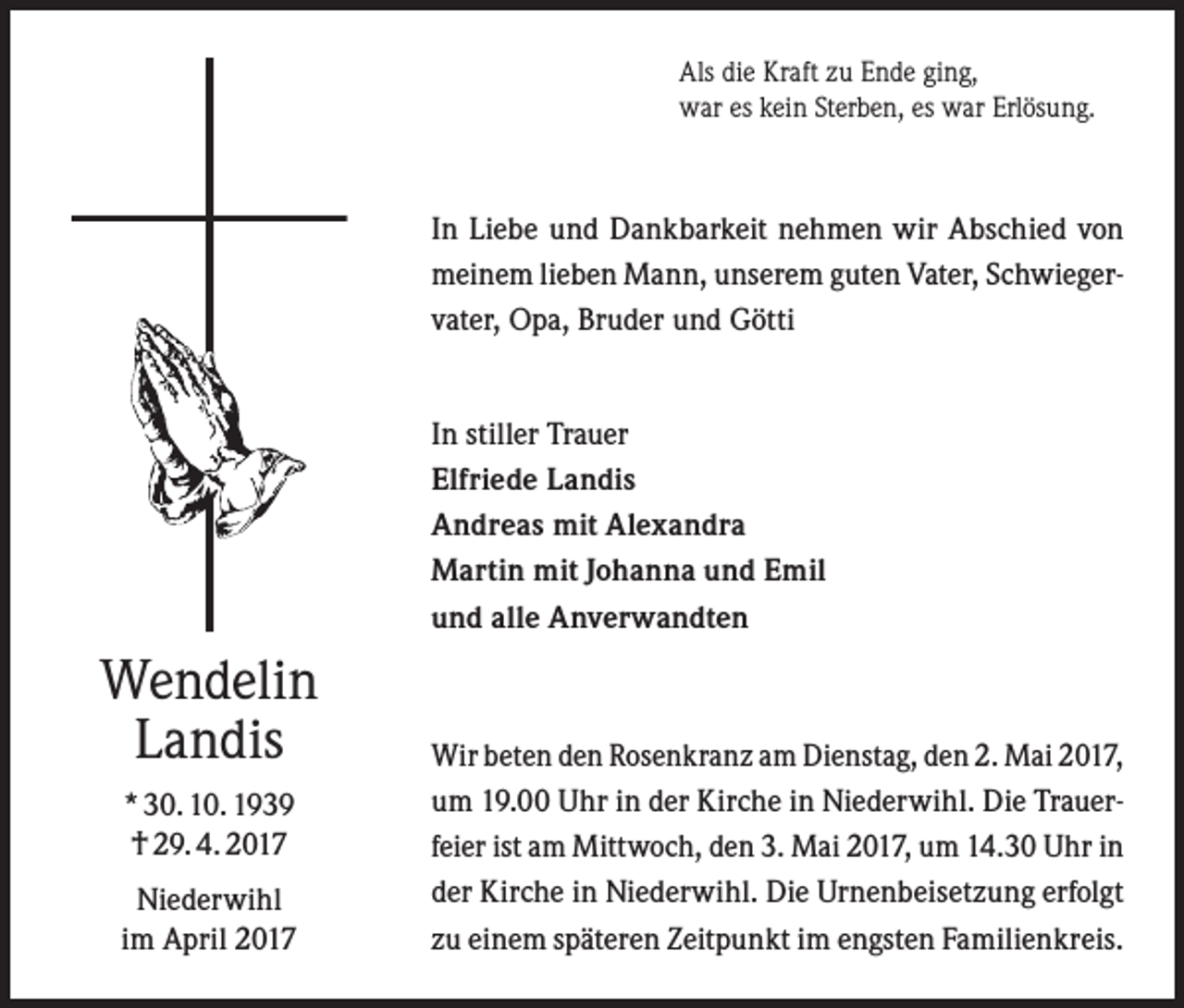<p>Als die Kraft zu Ende ging,<br />war es kein Sterben, es war Erlösung.</p><p>In Liebe und Dankbarkeit nehmen wir Abschied von<br />meinem lieben Mann, unserem guten Vater, Schwieger­<br />vater, Opa, Bruder und Götti<br />In stiller Trauer<br />Elfriede Landis<br />Andreas mit Alexandra<br />Martin mit Johanna und Emil<br />und alle Anverwandten</p><p>Wendelin<br />Landis<br />* 30. 10. 1939<br />† 29. 4. 2017<br />Niederwihl<br />im April 2017</p><p>Wir beten den Rosenkranz am Dienstag, den 2. Mai 2017,<br />um 19.00 Uhr in der Kirche in Niederwihl. Die Trauer­<br />feier ist am Mittwoch, den 3. Mai 2017, um 14.30 Uhr in<br />der Kirche in Niederwihl. Die Urnenbeisetzung erfolgt<br />zu einem späteren Zeitpunkt im engsten Familienkreis.</p>