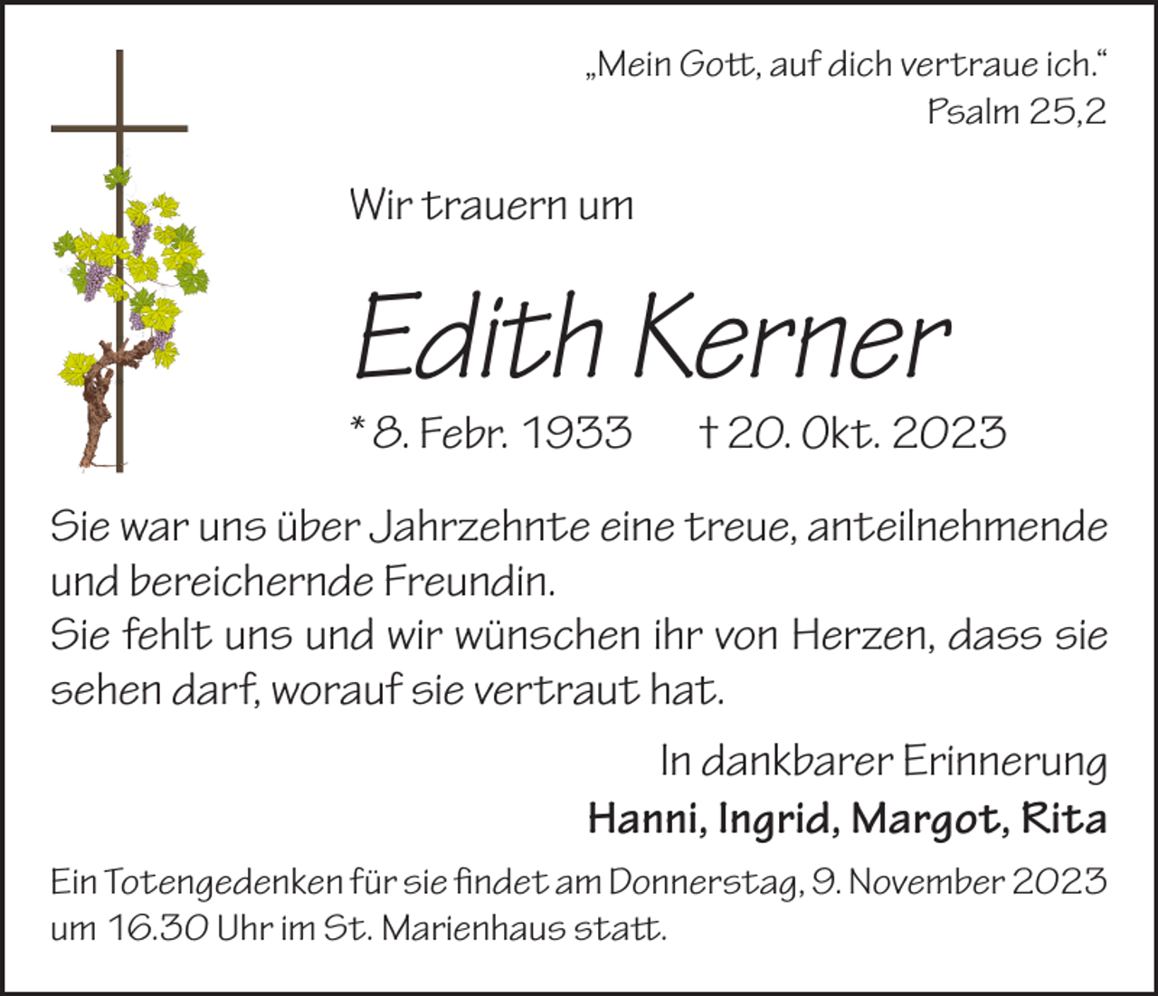 <p>„Mein Gott, auf dich vertraue ich.“</p><p>Psalm 25,2</p><p>Wir trauern um</p><p>Edith Kerner<br />* 8. Febr. 1933</p><p>† 20. Okt. 2023</p><p>Sie war uns über Jahrzehnte eine treue, anteilnehmende<br />und bereichernde Freundin.<br />Sie fehlt uns und wir wünschen ihr von Herzen, dass sie<br />sehen darf, worauf sie vertraut hat.<br />In dankbarer Erinnerung<br />Hanni, Ingrid, Margot, Rita<br />Ein Totengedenken für sie findet am Donnerstag, 9. November 2023<br />um 16.30 Uhr im St. Marienhaus statt.</p>