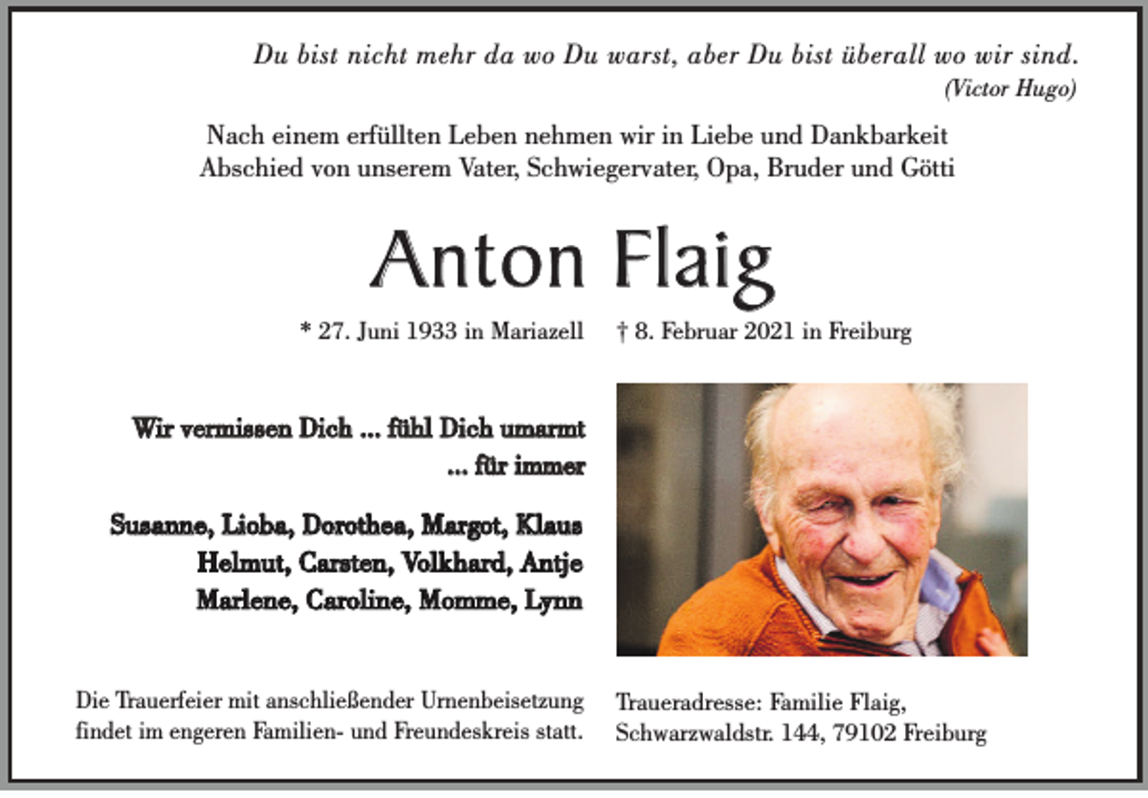 <p>Du bist nicht mehr da wo Du warst, aber Du bist überall wo wir sind.<br />(Victor Hugo)</p><p>Nach einem erfüllten Leben nehmen wir in Liebe und Dankbarkeit<br />Abschied von unserem Vater, Schwiegervater, Opa, Bruder und Götti</p><p>Anton Flaig<br />* 27. Juni 1933 in Mariazell</p><p>† 8. Februar 2021 in Freiburg</p><p>Wir vermissen Dich ... fühl Dich umarmt<br />... für immer<br />Susanne, Lioba, Dorothea, Margot, Klaus<br />Helmut, Carsten, Volkhard, Antje<br />Marlene, Caroline, Momme, Lynn</p><p>Die Trauerfeier mit anschließender Urnenbeisetzung<br />findet im engeren Familien- und Freundeskreis statt.</p><p>Traueradresse: Familie Flaig,<br />Schwarzwaldstr. 144, 79102 Freiburg</p>