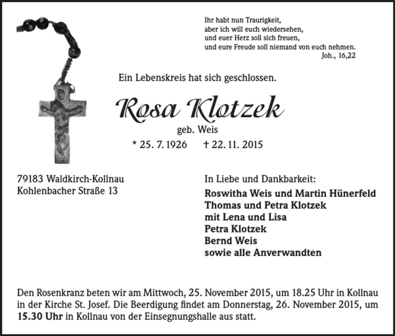 <p>Ihr habt nun Traurigkeit,<br />aber ich will euch wiedersehen,<br />und euer Herz soll sich freuen,<br />und eure Freude soll niemand von euch nehmen.<br />Joh., 16,22</p><p>Ein Lebenskreis hat sich geschlossen.</p><p>Rosa Klotzek<br />geb. Weis<br />* 25. 7. 1926 † 22. 11. 2015</p><p>79183 Waldkirch-Kollnau<br />Kohlenbacher Straße 13</p><p>In Liebe und Dankbarkeit:<br />Roswitha Weis und Martin Hünerfeld<br />Thomas und Petra Klotzek<br />mit Lena und Lisa<br />Petra Klotzek<br />Bernd Weis<br />sowie alle Anverwandten</p><p>Den Rosenkranz beten wir am Mittwoch, 25. November 2015, um 18.25 Uhr in Kollnau<br />in der Kirche St. Josef. Die Beerdigung findet am Donnerstag, 26. November 2015, um<br />15.30 Uhr in Kollnau von der Einsegnungshalle aus statt.</p>