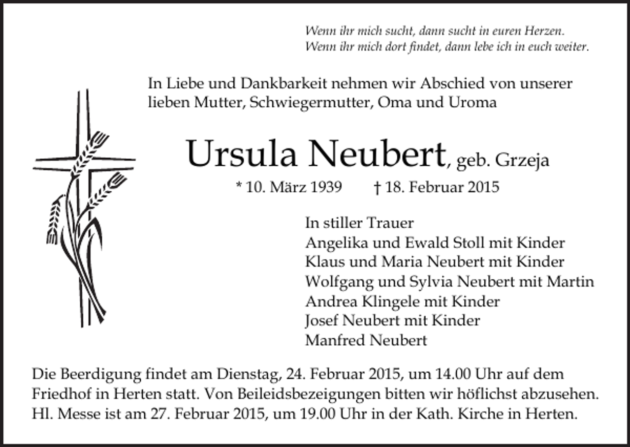 <p>Wenn ihr mich sucht, dann sucht in euren Herzen.<br />Wenn ihr mich dort findet, dann lebe ich in euch weiter.</p><p>In Liebe und Dankbarkeit nehmen wir Abschied von unserer<br />lieben Mutter, Schwiegermutter, Oma und Uroma</p><p>Ursula Neubert, geb. Grzeja<br />* 10. März 1939</p><p>† 18. Februar 2015</p><p>In stiller Trauer<br />Angelika und Ewald Stoll mit Kinder<br />Klaus und Maria Neubert mit Kinder<br />Wolfgang und Sylvia Neubert mit Martin<br />Andrea Klingele mit Kinder<br />Josef Neubert mit Kinder<br />Manfred Neubert<br />Die Beerdigung findet am Dienstag, 24. Februar 2015, um 14.00 Uhr auf dem<br />Friedhof in Herten statt. Von Beileidsbezeigungen bitten wir höflichst abzusehen.<br />Hl. Messe ist am 27. Februar 2015, um 19.00 Uhr in der Kath. Kirche in Herten.</p>