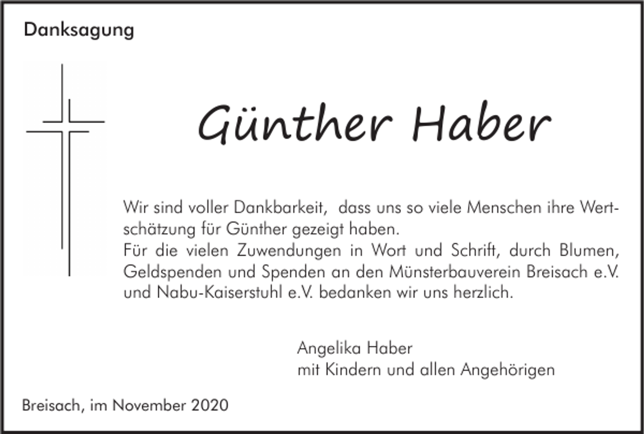 <p>Danksagung</p><p>Günther Haber<br />Wir sind voller Dankbarkeit, dass uns so viele Menschen ihre Wertschätzung für Günther gezeigt haben.<br />Für die vielen Zuwendungen in Wort und Schrift, durch Blumen,<br />Geldspenden und Spenden an den Münsterbauverein Breisach e.V.<br />und Nabu-Kaiserstuhl e.V. bedanken wir uns herzlich.<br />Angelika Haber<br />mit Kindern und allen Angehörigen<br />Breisach, im November 2020</p>