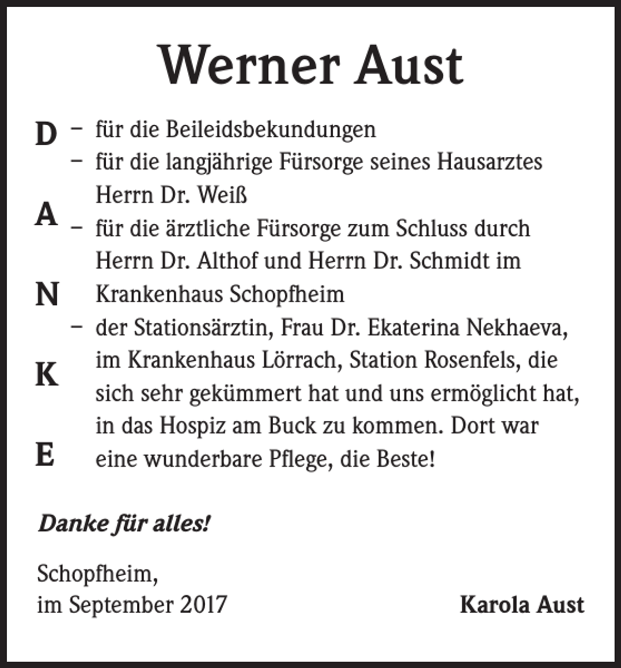 <p>Werner Aust<br />D<br />A<br />N<br />K<br />E</p><p>– für die Beileidsbekundungen<br />– für die langjährige Fürsorge seines Hausarztes<br />Herrn Dr. Weiß<br />– für die ärztliche Fürsorge zum Schluss durch<br />Herrn Dr. Althof und Herrn Dr. Schmidt im<br />Krankenhaus Schopfheim<br />– der Stationsärztin, Frau Dr. Ekaterina Nekhaeva,<br />im Krankenhaus Lörrach, Station Rosenfels, die<br />sich sehr gekümmert hat und uns ermöglicht hat,<br />in das Hospiz am Buck zu kommen. Dort war<br />eine wunderbare Pflege, die Beste!</p><p>Danke für alles!<br />Schopfheim,<br />im September 2017</p><p>Karola Aust</p>