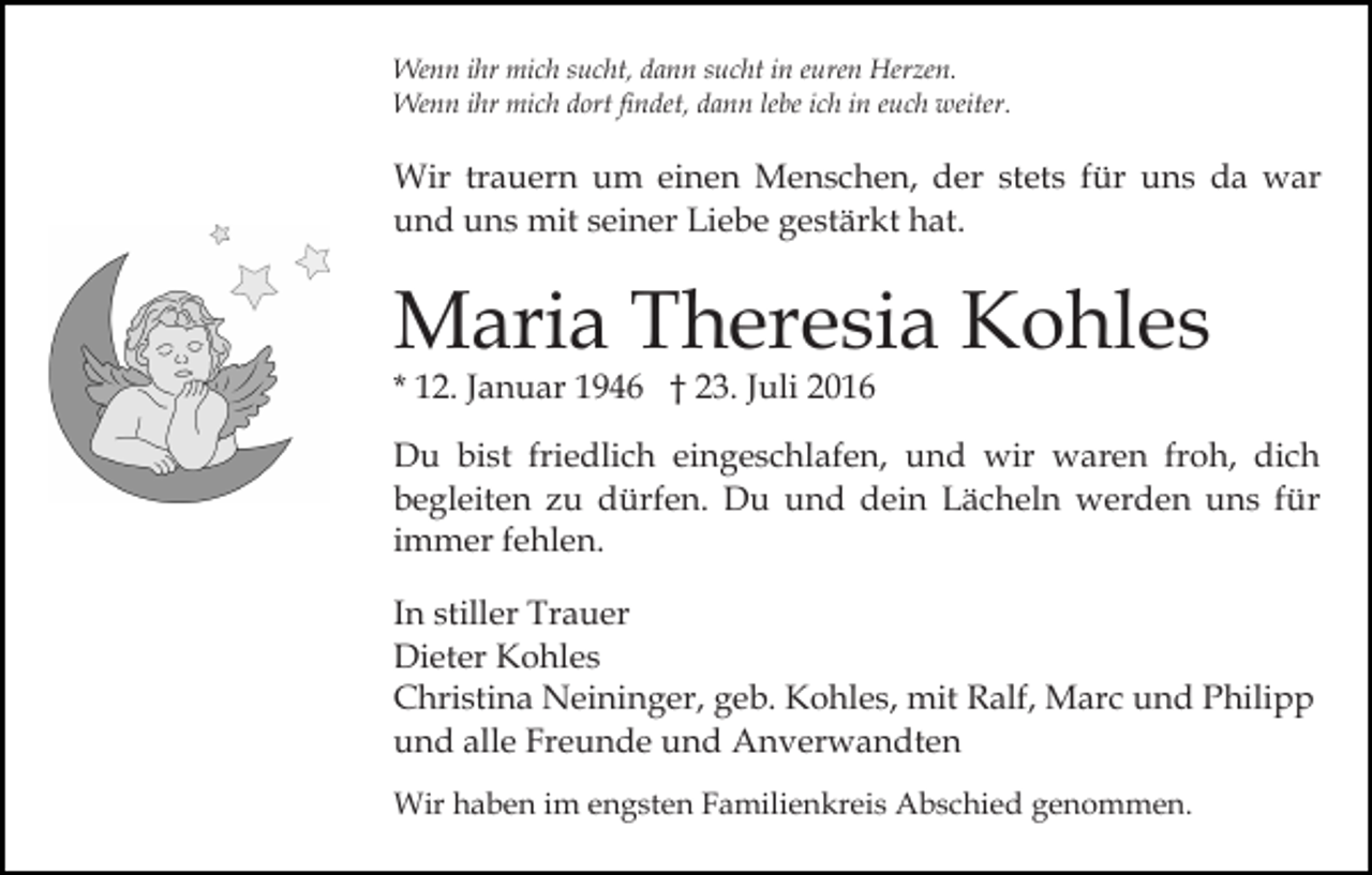 <p>Wenn ihr mich sucht, dann sucht in euren Herzen.<br />Wenn ihr mich dort findet, dann lebe ich in euch weiter.</p><p>Wir trauern um einen Menschen, der stets für uns da war<br />und uns mit seiner Liebe gestärkt hat.</p><p>Maria Theresia Kohles<br />* 12. Januar 1946 † 23. Juli 2016</p><p>Du bist friedlich eingeschlafen, und wir waren froh, dich<br />begleiten zu dürfen. Du und dein Lächeln werden uns für<br />immer fehlen.<br />In stiller Trauer<br />Dieter Kohles<br />Christina Neininger, geb. Kohles, mit Ralf, Marc und Philipp<br />und alle Freunde und Anverwandten<br />Wir haben im engsten Familienkreis Abschied genommen.</p>