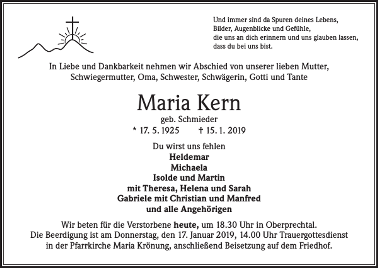 <p>Und immer sind da Spuren deines Lebens,<br />Bilder, Augenblicke und Gefühle,<br />die uns an dich erinnern und uns glauben lassen,<br />dass du bei uns bist.</p><p>In Liebe und Dankbarkeit nehmen wir Abschied von unserer lieben Mutter,<br />Schwiegermutter, Oma, Schwester, Schwägerin, Gotti und Tante</p><p>Maria Kern</p><p>geb. Schmieder<br />* 17. 5. 1925 † 15. 1. 2019<br />Du wirst uns fehlen<br />Heldemar<br />Michaela<br />Isolde und Martin<br />mit Theresa, Helena und Sarah<br />Gabriele mit Christian und Manfred<br />und alle Angehörigen<br />Wir beten für die Verstorbene heute, um 18.30 Uhr in Oberprechtal.<br />Die Beerdigung ist am Donnerstag, den 17. Januar 2019, 14.00 Uhr Trauergottesdienst<br />in der Pfarrkirche Maria Krönung, anschließend Beisetzung auf dem Friedhof.</p>