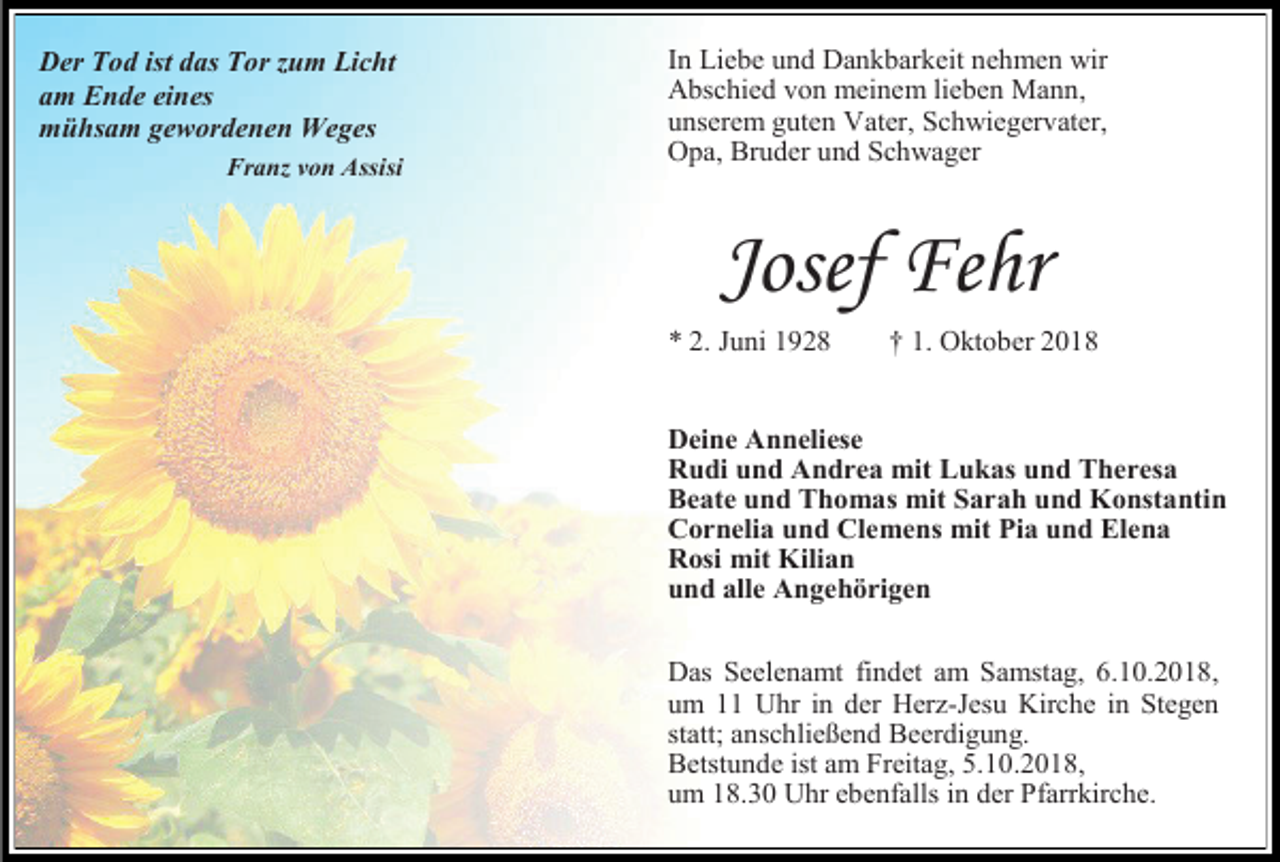 <p>Der Tod ist das Tor um Licht<br />am Ende eines<br />mühsam gewordenen Weges<br />Fran von Assisi</p><p>In Liebe und Dankbarkeit nehmen wir<br />Abschied von meinem lieben Mann,<br />unserem guten Vater, Schwiegervater,<br />Opa, Bruder und Schwager</p><p>Josef Fehr<br />* 2. Juni 1928</p><p>† 1. Oktober 2018</p><p>Deine Anneliese<br />Rudi und Andrea mit Lukas und Theresa<br />Beate und Thomas mit Sarah und Konstantin<br />Cornelia und Clemens mit Pia und Elena<br />Rosi mit Kilian<br />und alle Angehörigen<br />Das Seelenamt findet am Samstag, 6.10.2018,<br />um 11 Uhr in der Herz-Jesu Kirche in Stegen<br />statt; anschließend Beerdigung.<br />Betstunde ist am Freitag, 5.10.2018,<br />um 18.30 Uhr ebenfalls in der Pfarrkirche.</p>