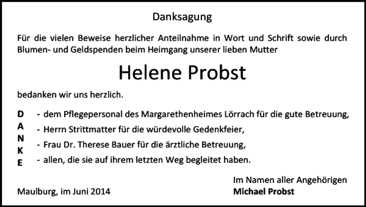 <p>Danksagung<br />Für die vielen Beweise herzlicher Anteilnahme in Wort und Schrift sowie durch<br />Blumen- und Geldspenden beim Heimgang unserer lieben Mutter</p><p>Helene Probst<br />bedanken wir uns herzlich.</p><p>D<br />A<br />N<br />K<br />E</p><p>- dem Pflegepersonal des Margarethenheimes Lörrach für die gute Betreuung,<br />- Herrn Strittmatter für die würdevolle Gedenkfeier,<br />- Frau Dr. Therese Bauer für die ärztliche Betreuung,<br />- allen, die sie auf ihrem letzten Weg begleitet haben.</p><p>Maulburg, im Juni 2014</p><p>Im Namen aller Angehörigen<br />Michael Probst</p>