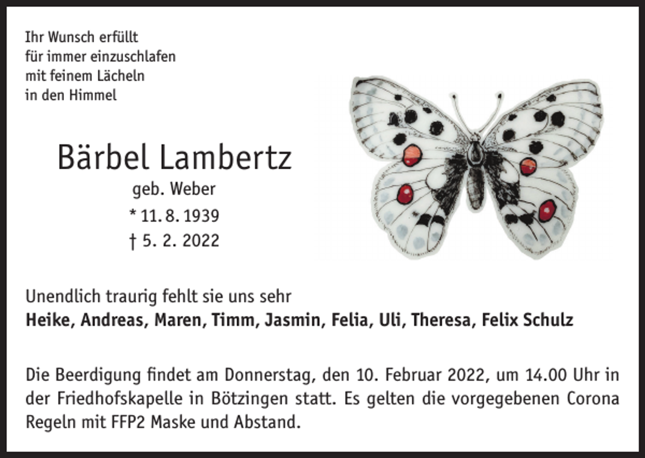 <p>Ihr Wunsch erfüllt<br />für immer einzuschlafen<br />mit feinem Lächeln<br />in den Himmel</p><p>Bärbel Lambertz<br />geb. Weber<br />* 11. 8. 1939<br />† 5. 2. 2022</p><p>Unendlich traurig fehlt sie uns sehr<br />Heike, Andreas, Maren, Timm, Jasmin, Felia, Uli, Theresa, Felix Schulz<br />Die Beerdigung findet am Donnerstag, den 10. Februar 2022, um 14.00 Uhr in<br />der Friedhofskapelle in Bötzingen statt. Es gelten die vorgegebenen Corona<br />Regeln mit FFP2 Maske und Abstand.</p>