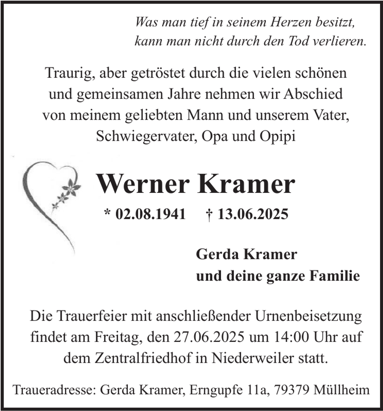 <p>Was man tief in seinem Herzen besitzt,<br />kann man nicht durch den Tod verlieren.</p><p>Traurig, aber getröstet durch die vielen schönen<br />und gemeinsamen Jahre nehmen wir Abschied<br />von meinem geliebten Mann und unserem Vater,<br />Schwiegervater, Opa und Opipi</p><p>Werner Kramer<br />* 02.08.1941</p><p>† 13.06.2025<br />Gerda Kramer<br />und deine ganze Familie</p><p>Die Trauerfeier mit anschließender Urnenbeisetzung<br />findet am Freitag, den 27.06.2025 um 14:00 Uhr auf<br />dem Zentralfriedhof in Niederweiler statt.<br />Traueradresse: Gerda Kramer, Erngupfe 11a, 79379 Müllheim</p>