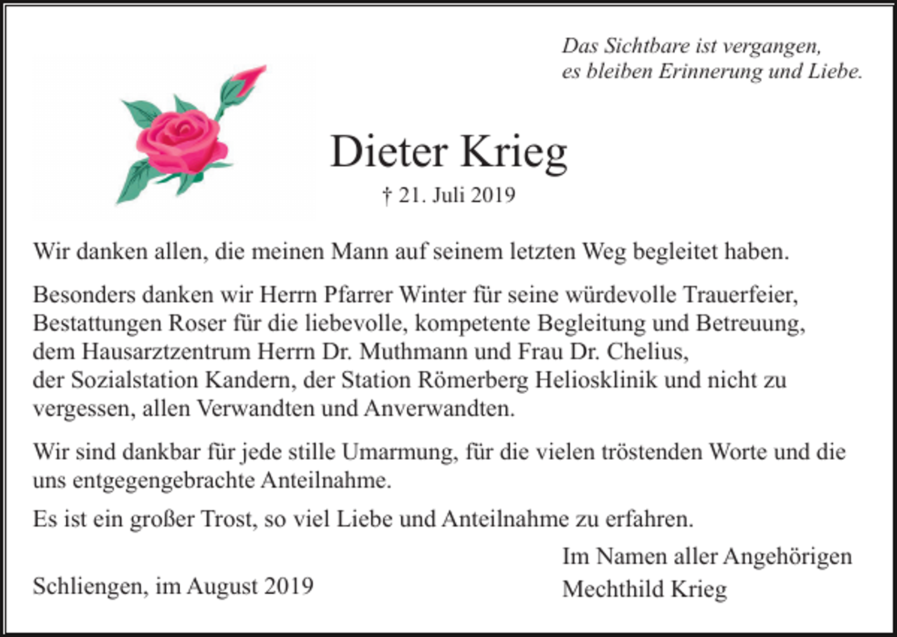 <p>Das Sichtbare ist vergangen,<br />es bleiben Erinnerung und Liebe.</p><p>Dieter Krieg<br />† 21. Juli 2019</p><p>Wir danken allen, die meinen Mann auf seinem letzten Weg begleitet haben.<br />Besonders danken wir Herrn Pfarrer Winter für seine würdevolle Trauerfeier,<br />Bestattungen Roser für die liebevolle, kompetente Begleitung und Betreuung,<br />dem Hausarztzentrum Herrn Dr. Muthmann und Frau Dr. Chelius,<br />der Sozialstation Kandern, der Station Römerberg Heliosklinik und nicht zu<br />vergessen, allen Verwandten und Anverwandten.<br />Wir sind dankbar für jede stille Umarmung, für die vielen tröstenden Worte und die<br />uns entgegengebrachte Anteilnahme.</p><p>Es ist ein großer Trost, so viel Liebe und Anteilnahme zu erfahren.<br />Schliengen, im August 2019</p><p>Im Namen aller Angehörigen<br />Mechthild Krieg</p>