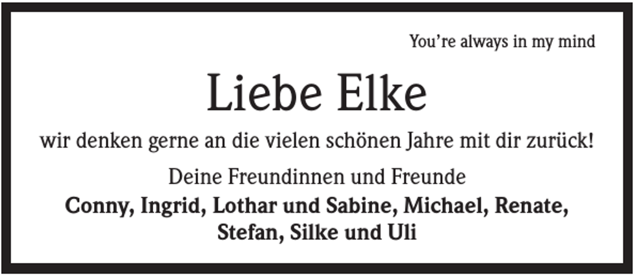 <p>You’re always in my mind</p><p>Liebe Elke<br />wir denken gerne an die vielen schönen Jahre mit dir zurück!<br />Deine Freundinnen und Freunde<br />Conny, Ingrid, Lothar und Sabine, Michael, Renate,<br />Stefan, Silke und Uli</p>