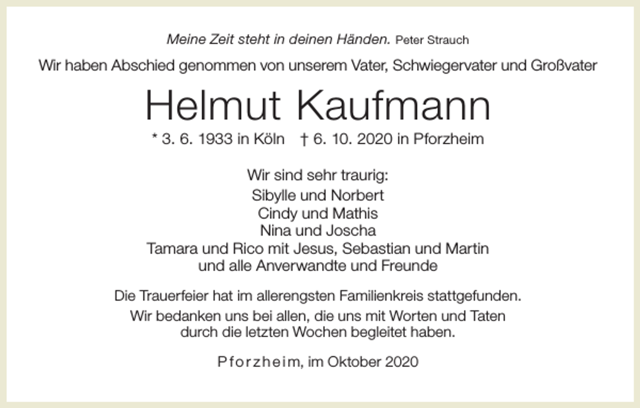 <p>Meine Zeit steht in deinen Händen. Peter Strauch</p><p>Wir haben Abschied genommen von unserem Vater, Schwiegervater und Großvater</p><p>Helmut Kaufmann<br />* 3. 6. 1933 in Köln</p><p>† 6. 10. 2020 in Pforzheim</p><p>Wir sind sehr traurig:<br />Sibylle und Norbert<br />Cindy und Mathis<br />Nina und Joscha<br />Tamara und Rico mit Jesus, Sebastian und Martin<br />und alle Anverwandte und Freunde<br />Die Trauerfeier hat im allerengsten Familienkreis stattgefunden.<br />Wir bedanken uns bei allen, die uns mit Worten und Taten<br />durch die letzten Wochen begleitet haben.<br />P f o r z h e i m, im Oktober 2020</p>