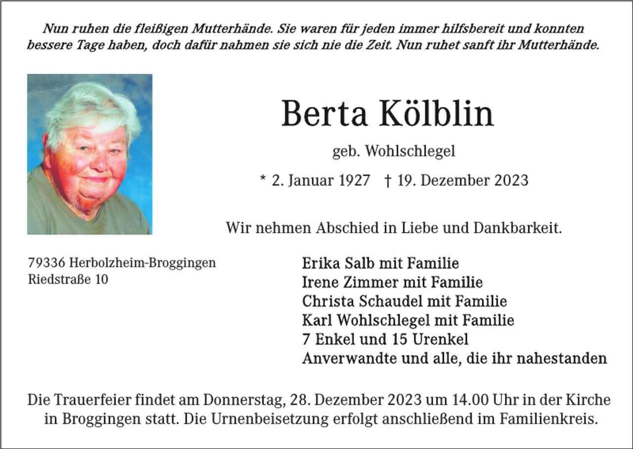 <p>geb. Wohlschlegel<br />* 2. Januar 1927 † 19. Dezember 2023<br />Wir nehmen Abschied in Liebe und Dankbarkeit.<br />79336 Herbolzheim-Broggingen<br />Riedstraße 10</p><p>Die Trauerfeier findet am Donnerstag, 28. Dezember 2023 um 14.00 Uhr in der Kirche<br />in Broggingen statt. Die Urnenbeisetzung erfolgt anschließend im Familienkreis.</p>