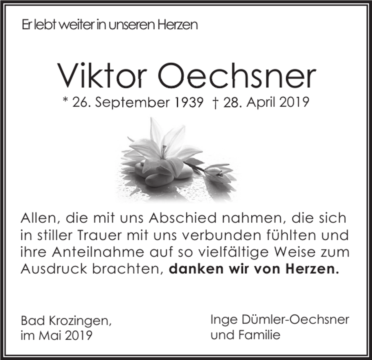 <p>Er lebt weiter in unseren Herzen</p><p>Viktor Oechsner<br />* 26. September 1939 † 28. April 2019</p><p>Allen, die mit uns Abschied nahmen, die sich<br />in stiller Trauer mit uns verbunden fühlten und<br />ihre Anteilnahme auf so vielfältige Weise zum<br />Ausdruck brachten, danken wir von Herzen.<br />Bad Krozingen,<br />im Mai 2019</p><p>Inge Dümler-Oechsner<br />und Familie</p>
