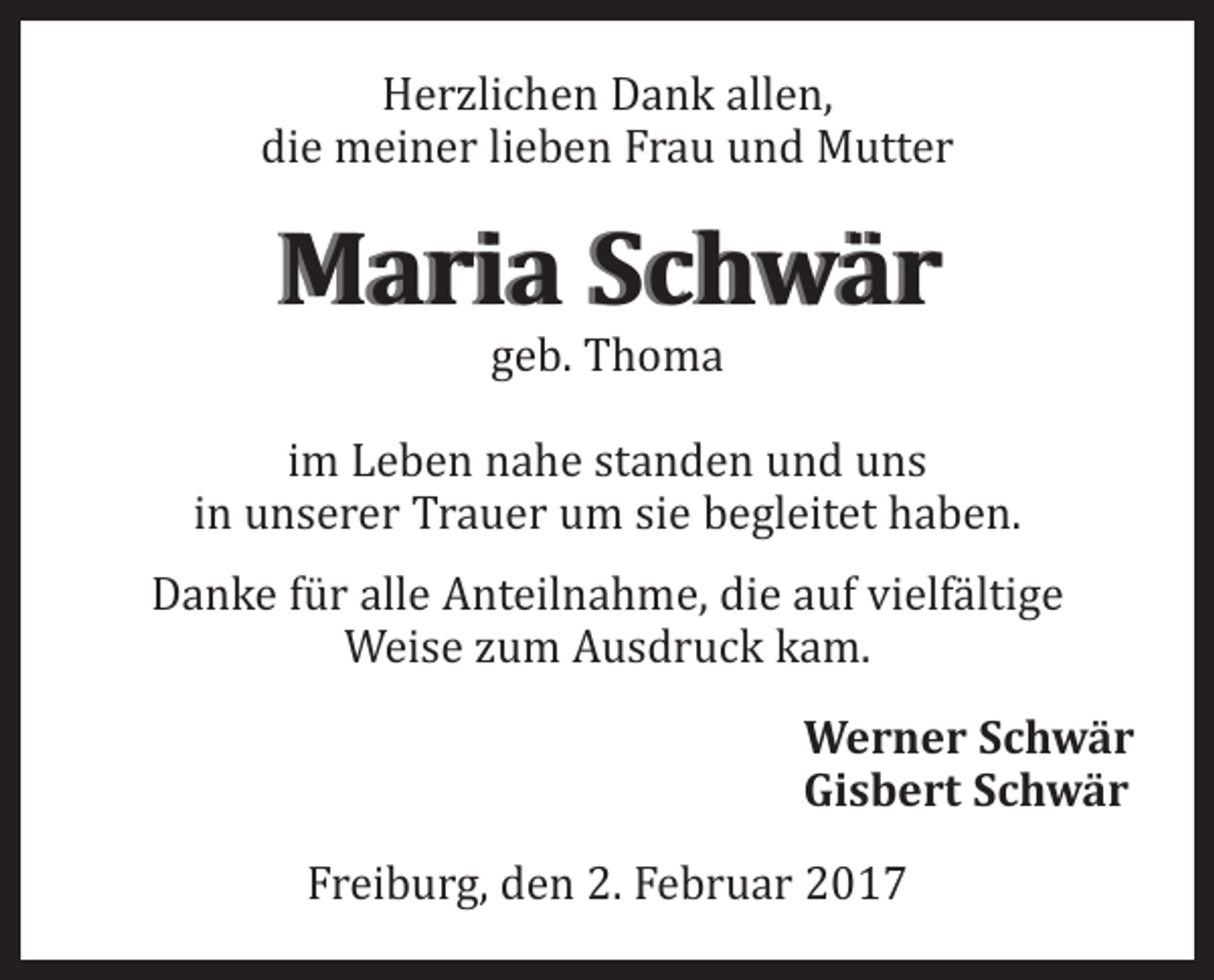 <p>Herzlichen Dank allen,<br />die meiner lieben Frau und Mutter</p><p>Maria Schwär<br />geb. Thoma</p><p>im Leben nahe standen und uns<br />in unserer Trauer um sie begleitet haben.</p><p>Danke für alle Anteilnahme, die auf vielfältige<br />Weise zum Ausdruck kam.</p><p>Werner Schwär<br />Gisbert Schwär</p><p>Freiburg, den 2. Februar 2017</p>