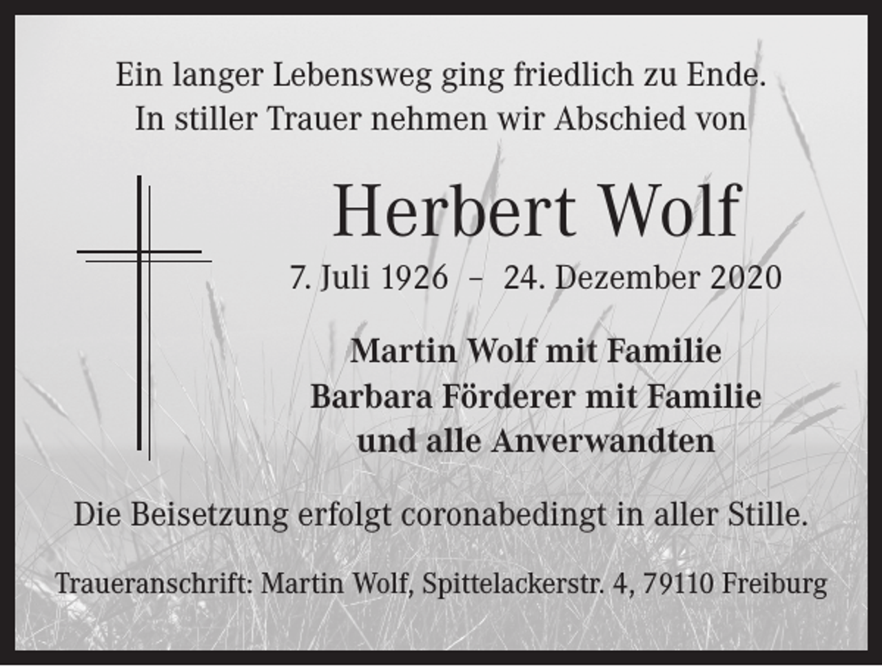 <p>Ein langer Lebensweg ging friedlich zu Ende.<br />In stiller Trauer nehmen wir Abschied von</p><p>Herbert Wolf<br />7. Juli 1926 – 24. Dezember 2020<br />Martin Wolf mit Familie<br />Barbara Förderer mit Familie<br />und alle Anverwandten<br />Die Beisetzung erfolgt coronabedingt in aller Stille.<br />Traueranschrift: Martin Wolf, Spittelackerstr. 4, 79110 Freiburg</p>