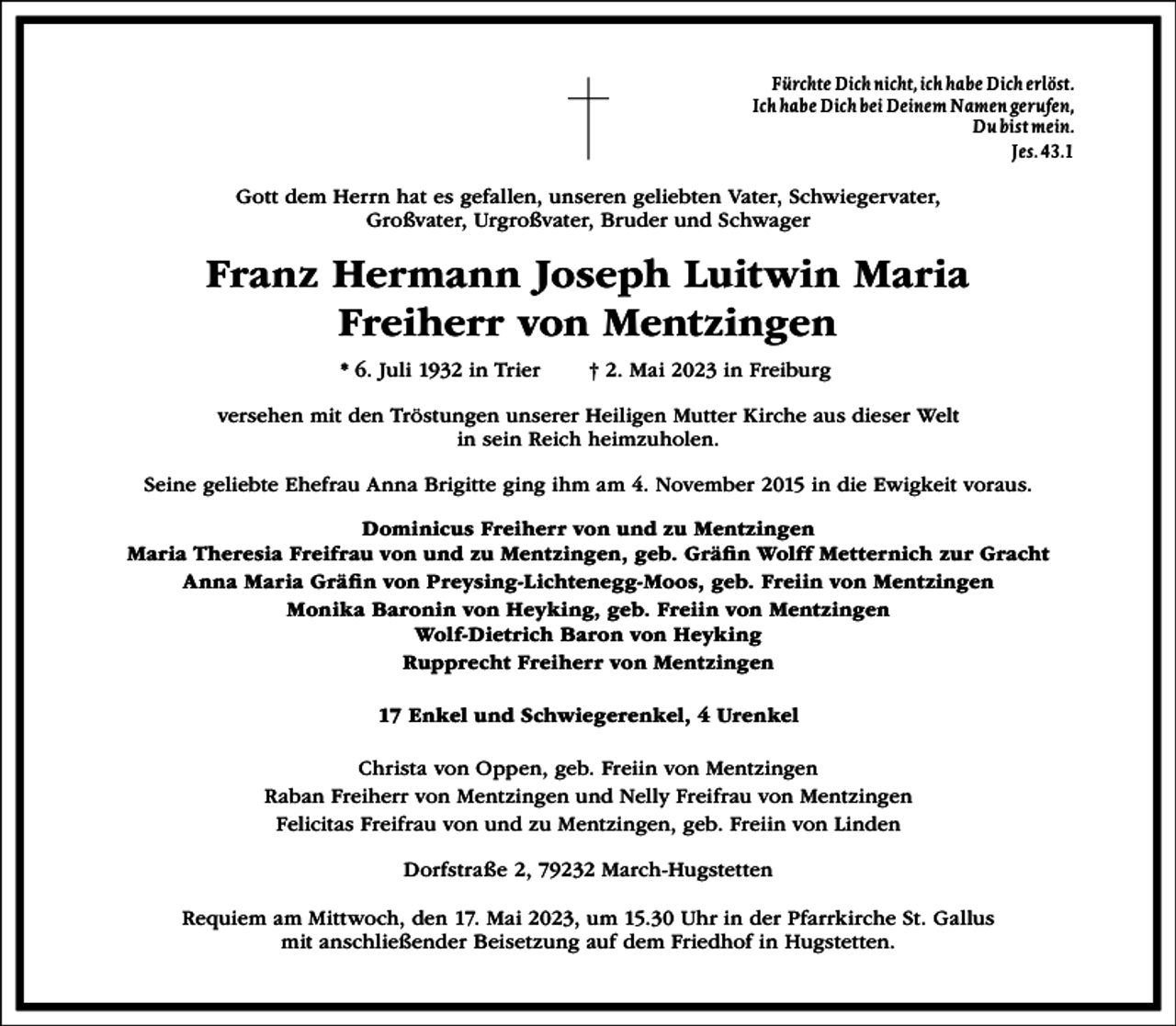<p>Fürchte Dich nicht, ich habe Dich erlöst.<br />Ich habe Dich bei Deinem Namen gerufen,<br />Du bist mein.<br />Jes. 43.1</p><p>Gott dem Herrn hat es gefallen, unseren geliebten Vater, Schwiegervater,<br />Großvater, Urgroßvater, Bruder und Schwager</p><p>Franz Hermann Joseph Luitwin Maria<br />Freiherr von Mentzingen<br />* 6. Juli 1932 in Trier</p><p>† 2. Mai 2023 in Freiburg</p><p>versehen mit den Tröstungen unserer Heiligen Mutter Kirche aus dieser Welt<br />in sein Reich heimzuholen.<br />Seine geliebte Ehefrau Anna Brigitte ging ihm am 4. November 2015 in die Ewigkeit voraus.<br />Dominicus Freiherr von und zu Mentzingen<br />Maria Theresia Freifrau von und zu Mentzingen, geb. Gräfn Wolff Metternich zur Gracht<br />Anna Maria Gräfn von Preysing-Lichtenegg-Moos, geb. Freiin von Mentzingen<br />Monika Baronin von Heyking, geb. Freiin von Mentzingen<br />Wolf-Dietrich Baron von Heyking<br />Rupprecht Freiherr von Mentzingen<br />17 Enkel und Schwiegerenkel, 4 Urenkel<br />Christa von Oppen, geb. Freiin von Mentzingen<br />Raban Freiherr von Mentzingen und Nelly Freifrau von Mentzingen<br />Felicitas Freifrau von und zu Mentzingen, geb. Freiin von Linden<br />Dorfstraße 2, 79232 March-Hugstetten<br />Requiem am Mittwoch, den 17. Mai 2023, um 15.30 Uhr in der Pfarrkirche St. Gallus<br />mit anschließender Beisetzung auf dem Friedhof in Hugstetten.</p>