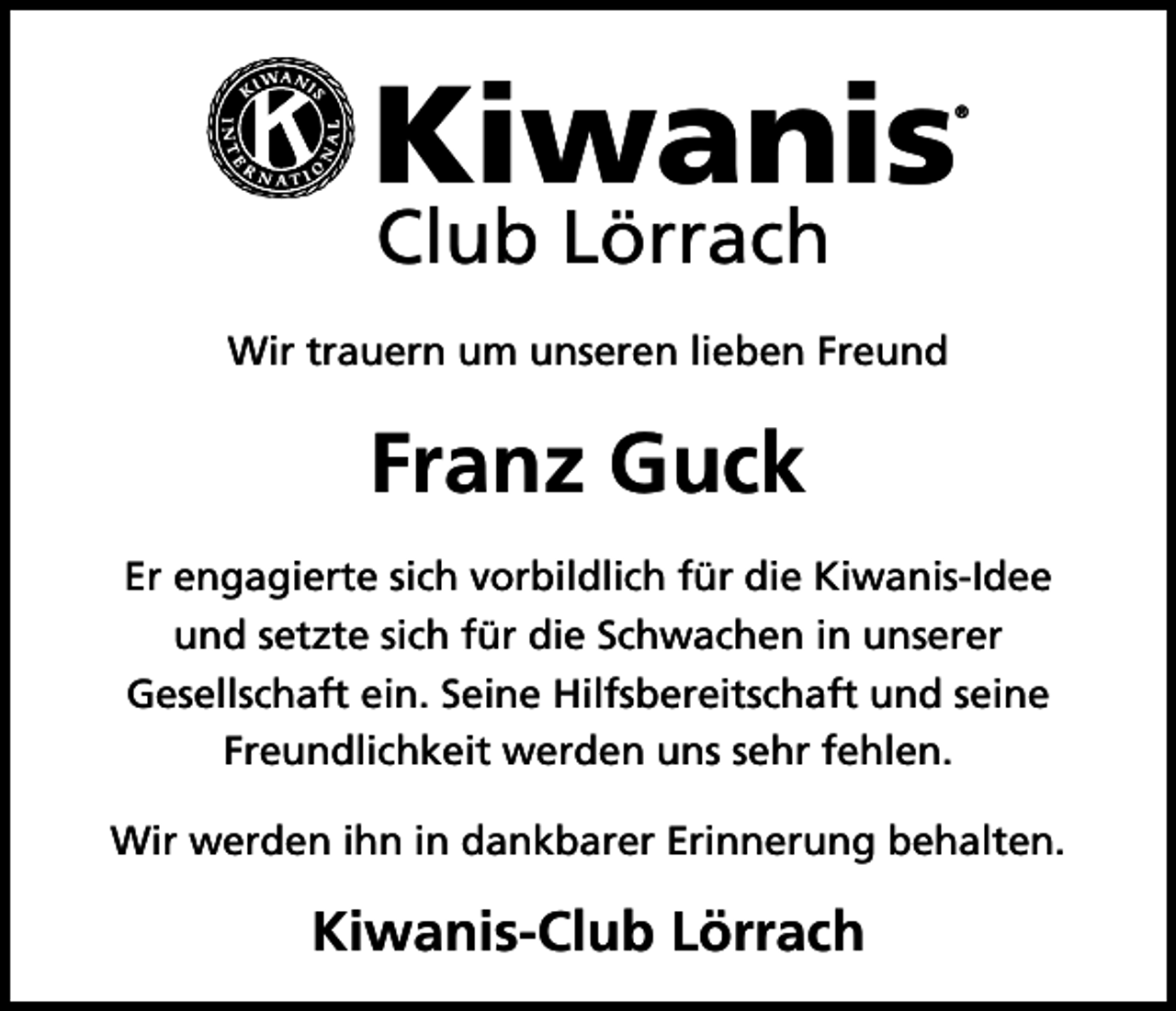 <p>Kiwanis</p><p>®</p><p>Club Lörrach</p><p>Wir trauern um unseren lieben Freund</p><p>Franz Guck<br />Er engagierte sich vorbildlich für die Kiwanis-Idee<br />und setzte sich für die Schwachen in unserer<br />Gesellschaft ein. Seine Hilfsbereitschaft und seine<br />Freundlichkeit werden uns sehr fehlen.<br />Wir werden ihn in dankbarer Erinnerung behalten.</p><p>Kiwanis-Club Lörrach</p>