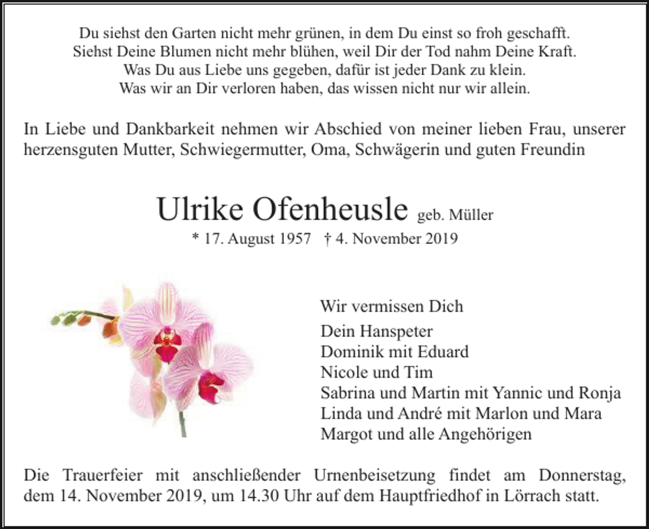<p>Du siehst den Garten nicht mehr grünen, in dem Du einst so froh geschafft.<br />Siehst Deine Blumen nicht mehr blühen, weil Dir der Tod nahm Deine Kraft.<br />Was Du aus Liebe uns gegeben, dafür ist jeder Dank zu klein.<br />Was wir an Dir verloren haben, das wissen nicht nur wir allein.</p><p>In Liebe und Dankbarkeit nehmen wir Abschied von meiner lieben Frau, unserer<br />herzensguten Mutter, Schwiegermutter, Oma, Schwägerin und guten Freundin</p><p>Ulrike Ofenheusle geb. Müller<br />* 17. August 1957 † 4. November 2019</p><p>Wir vermissen Dich<br />Dein Hanspeter<br />Dominik mit Eduard<br />Nicole und Tim<br />Sabrina und Martin mit Yannic und Ronja<br />Linda und André mit Marlon und Mara<br />Margot und alle Angehörigen<br />Die Trauerfeier mit anschließender Urnenbeisetzung findet am Donnerstag,<br />dem 14. November 2019, um 14.30 Uhr auf dem Hauptfriedhof in Lörrach statt.</p>
