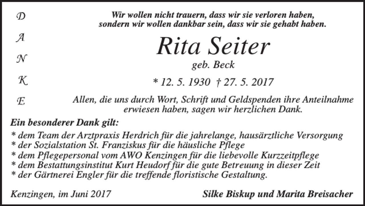 <p>Wir wollen nicht trauern, dass wir sie verloren haben,<br />sondern wir wollen dankbar sein, dass wir sie gehabt haben.</p><p>Rita Seiter<br />geb. Beck<br />* 12. 5. 1930 † 27. 5. 2017<br />Allen, die uns durch Wort, Schrift und Geldspenden ihre Anteilnahme<br />erwiesen haben, sagen wir herzlichen Dank.<br />Ein besonderer Dank gilt:<br />* dem Team der Arztpraxis Herdrich für die jahrelange, hausärztliche Versorgung<br />* der Sozialstation St. Franziskus für die häusliche Pflege<br />* dem Pflegepersonal vom AWO Kenzingen für die liebevolle Kurzzeitpflege<br />* dem Bestattungsinstitut Kurt Heudorf für die gute Betreuung in dieser Zeit<br />* der Gärtnerei Engler für die treffende floristische Gestaltung.<br />Kenzingen, im Juni 2017</p><p>Silke Biskup und Marita Breisacher</p>