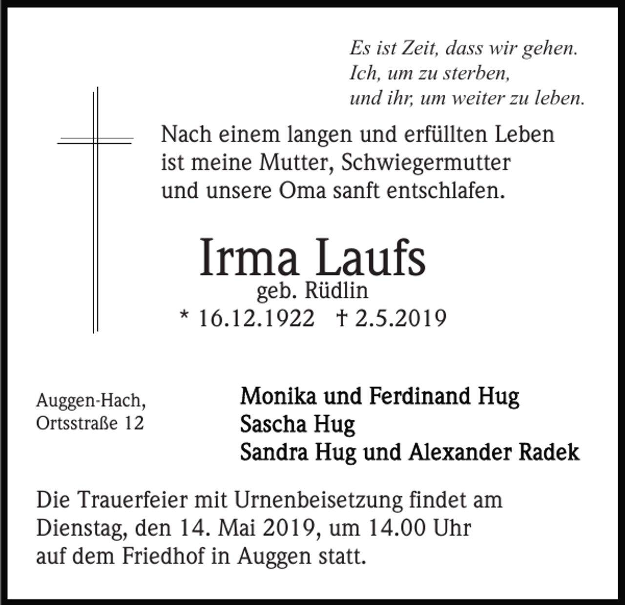 <p>Es ist Zeit, dass wir gehen.<br />Ich, um zu sterben,<br />und ihr, um weiter zu leben.</p><p>Nach einem langen und erfüllten Leben<br />ist meine Mutter, Schwiegermutter<br />und unsere Oma sanft entschlafen.</p><p>Irma<br />Laufs<br />geb. Rüdlin</p><p>* 16.12.1922 † 2.5.2019<br />Auggen-Hach,<br />Ortsstraße 12</p><p>Die Trauerfeier mit Urnenbeisetzung findet am<br />Dienstag, den 14. Mai 2019, um 14.00 Uhr<br />auf dem Friedhof in Auggen statt.</p>