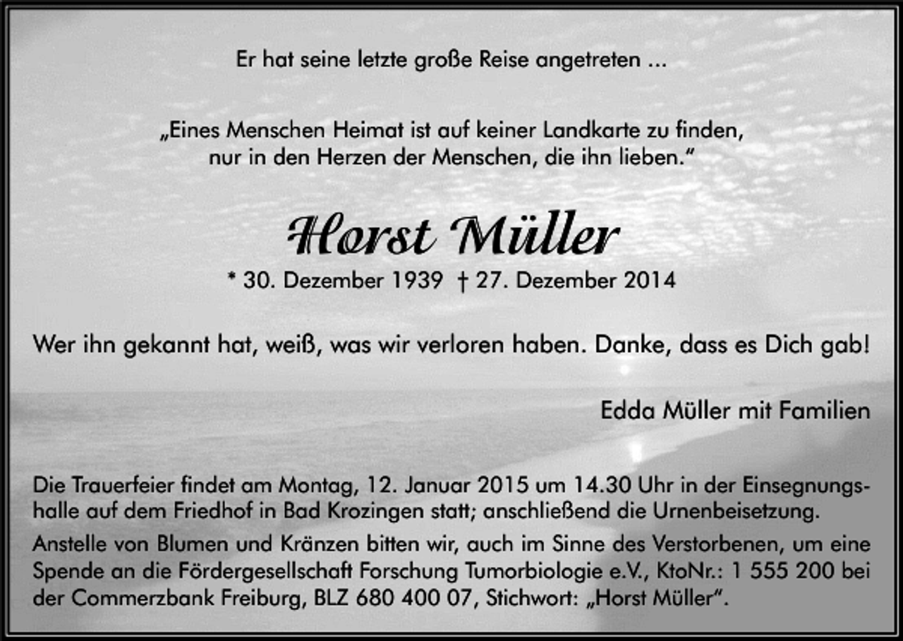 <p>Er hat seine letzte große Reise angetreten ...<br />„Eines Menschen Heimat ist auf keiner Landkarte zu finden,<br />nur in den Herzen der Menschen, die ihn lieben.“</p><p>Horst Müller</p><p>* 30. Dezember 1939 † 27. Dezember 2014</p><p>Wer ihn gekannt hat, weiß, was wir verloren haben. Danke, dass es Dich gab!</p><p>Edda Müller mit Familien<br />Die Trauerfeier findet am Montag, 12. Januar 2015 um 14.30 Uhr in der Einsegnungshalle auf dem Friedhof in Bad Krozingen statt; anschließend die Urnenbeisetzung.<br />Anstelle von Blumen und Kränzen bitten wir, auch im Sinne des Verstorbenen, um eine<br />Spende an die Fördergesellschaft Forschung Tumorbiologie e.V., KtoNr.: 1 555 200 bei<br />der Commerzbank Freiburg, BLZ 680 407, Stichwort: „Horst Müller“.</p>