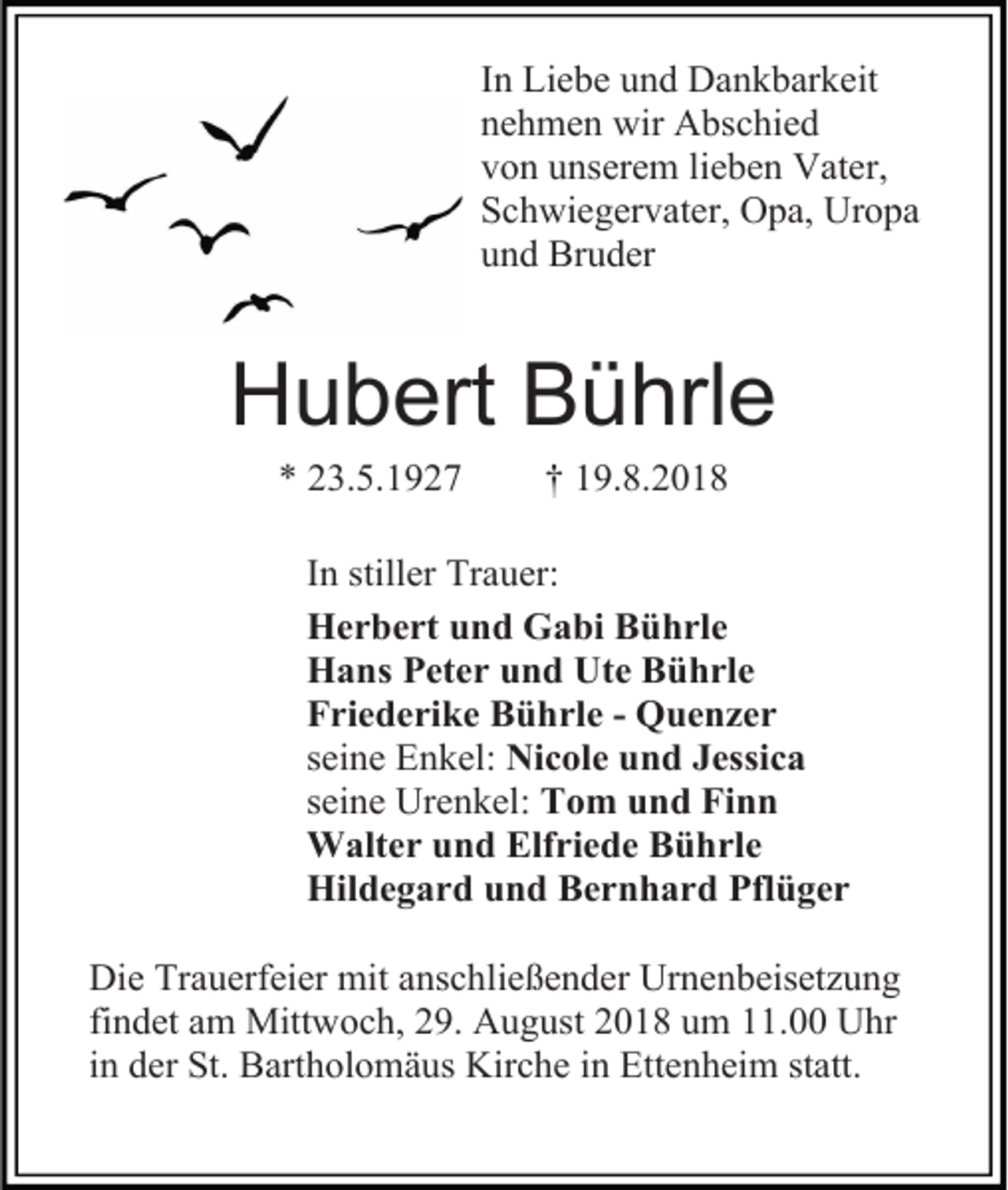 <p>In Liebe und Dankbarkeit<br />nehmen wir Abschied<br />von unserem lieben Vater,<br />Schwiegervater, Opa, Uropa<br />und Bruder</p><p>Hubert Bührle<br />* 23.5.1927</p><p>† 19.8.2018</p><p>In stiller Trauer:<br />Herbert und Gabi Bührle<br />Hans Peter und Ute Bührle<br />Friederike Bührle - Quenzer<br />seine Enkel: Nicole und Jessica<br />seine Urenkel: Tom und Finn<br />Walter und Elfriede Bührle<br />Hildegard und Bernhard Pflüger<br />Die Trauerfeier mit anschließender Urnenbeisetzung<br />findet am Mittwoch, 29. August 2018 um 11.00 Uhr<br />in der St. Bartholomäus Kirche in Ettenheim statt.</p>