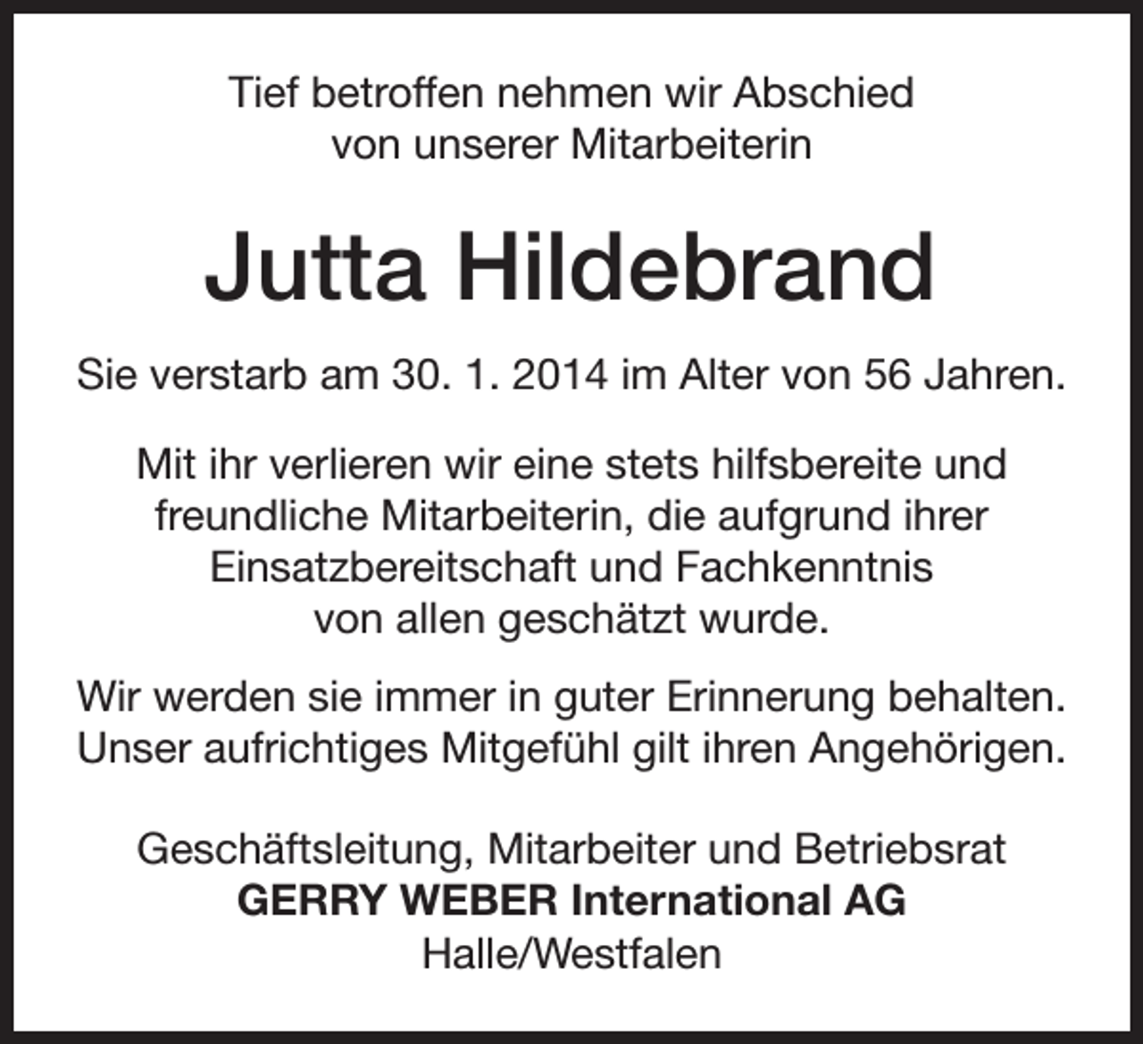 <p>Tief betroffen nehmen wir Abschied<br />von unserer Mitarbeiterin</p><p>Jutta Hildebrand<br />Sie verstarb am 30. 1. 2014 im Alter von 56 Jahren.<br />Mit ihr verlieren wir eine stets hilfsbereite und<br />freundliche Mitarbeiterin, die aufgrund ihrer<br />Einsatzbereitschaft und Fachkenntnis<br />von allen geschätzt wurde.<br />Wir werden sie immer in guter Erinnerung behalten.<br />Unser aufrichtiges Mitgefühl gilt ihren Angehörigen.<br />Geschäftsleitung, Mitarbeiter und Betriebsrat<br />GERRY WEBER International AG<br />Halle/Westfalen</p>