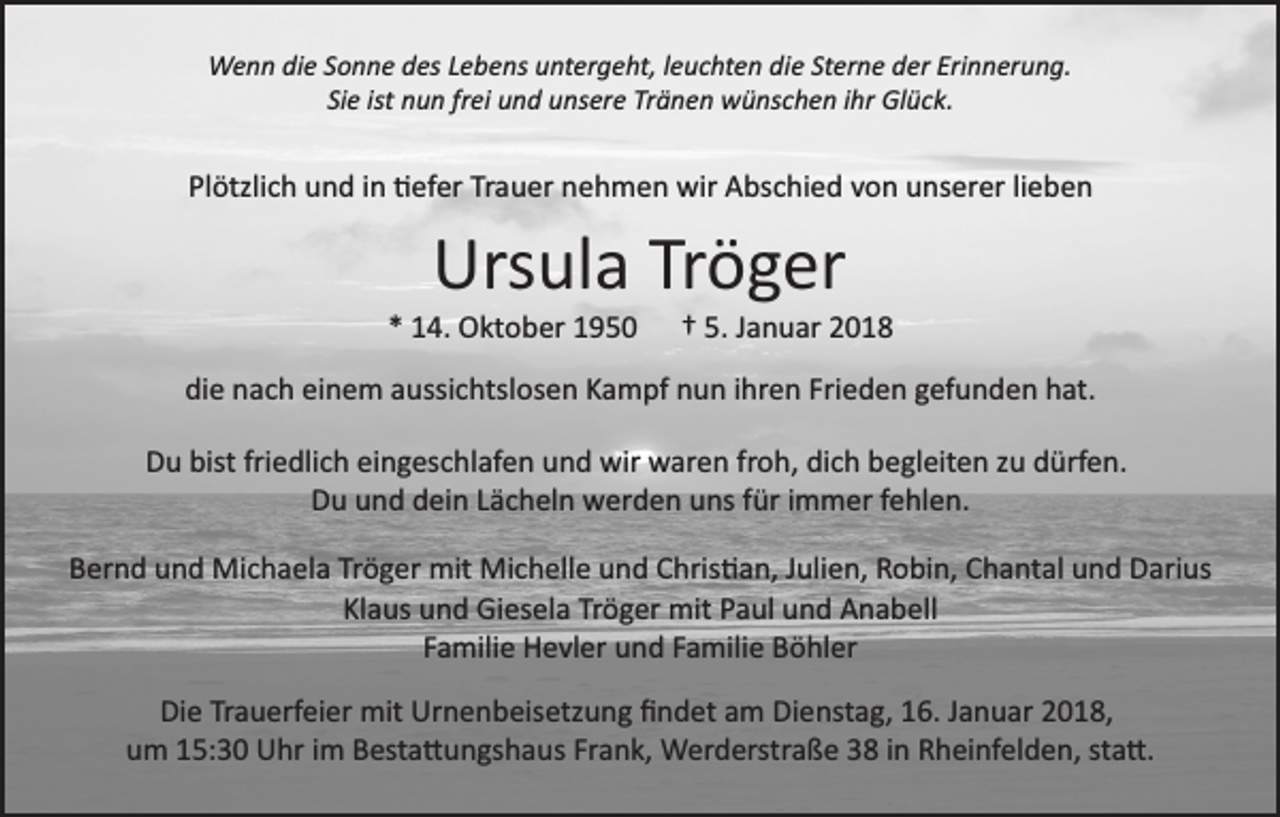 <p>diee St<br />Sterne<br />WWenn<br />e n n didie<br />e S Sonne<br />o n n e d des<br />es L eLebens<br />b e ns uuntergeht,<br />nt er g e ht, lleuchten<br />e u c ht e n di<br />er n e der<br />d er Erinnerung.<br />Eri n n er u n g.<br />Siee ist<br />ist nun<br />Si<br />n u n frfrei<br />ei und<br />u n d unsere<br />u ns er e Tränen<br />Tr ä n e n wünschen<br />w ü ns c h e n iihr<br />hr Glück.<br />Gl üc k.</p><p>Plötzlich<br />Trauer<br />lieben<br />Pl<br />ötzli c h und<br />u n d iin<br />n �efer<br />� ef er Tr<br />a u er nnehmen<br />e h m e n wir<br />wir Abschied<br />A bs c hi e d von<br />v o n unserer<br />u ns er er li<br />eben</p><p>Urs<br />ul a TrTröger<br />ö g er<br />Ursula</p><p>1 4. Oktober<br />O kt o b er 11<br />** 14.</p><p>†† 55.. Januar<br />J a n u ar</p><p>die<br />di<br />e nnach<br />a c h eieinem<br />n e m aaussichtslosen<br />ussi c hts l os e n Kampf<br />K a m pf nun<br />n u n iihren<br />hr e n Frieden<br />Fri e d e n gefunden<br />g ef u n d e n hat.<br />h at.<br />DDu<br />u bist<br />bistfri<br />friedlich<br />e dli c h eieingeschlafen<br />n g es c h l af e n und<br />u n d wir<br />wir waren<br />w ar e n froh,<br />fr o h, dich<br />di c h begleiten<br />b e gl eit e n zu<br />z u dürfen.<br />d ürf e n.<br />D u uund<br />n d ddein<br />ei n LLächeln<br />ä c h el n werden<br />w er d e n uuns<br />ns ffür<br />ür iimmer<br />m m er ffehlen.<br />e hl e n .<br />Du<br />BBernd<br />er n d uund<br />n d Michaela<br />Mi c h a el a Tr<br />Tröger<br />ö g er mit<br />mit Michelle<br />Mi c h ell e und<br />u n d Chris�an,<br />C hris � a n, JJulien,<br />uli e n, RRobin,<br />o bi n, CChantal<br />h a nt al und<br />u n d Darius<br />D ari us<br />Klaus<br />Tröger<br />mitPPaul<br />Kl<br />a us und<br />u n d Giesela<br />Gi es el a Tr<br />ö g er mit<br />a ul uund<br />n d AAnabell<br />n a b ell<br />Familie<br />F a mili e Hevler<br />H e vl er und<br />u n d FFamilie<br />a mili e Böhler<br />B ö hl er<br />Die<br />Di<br />e TrTrauerfeier<br />a u erf ei er mit<br />mit Urnenbeisetzung<br />Ur n e n b eis etz u n g ﬁﬁndet<br />n d et aam<br />m Dienstag,<br />Di e nst a g, 116.<br />6. JJanuar<br />a n u ar 22018,<br />0 1 8,<br />um<br />Frank,<br />u m 115:30<br />5: 3 0 Uhr<br />U hr iim<br />m Besta�ungshaus<br />B est a � u n gs h a us Fr<br />a n k, Werderstraße<br />W er d erst r a ß e 38<br />3 8 iinn Rheinfelden,<br />R h ei nf el d e n, sta�.<br />st a �.</p>