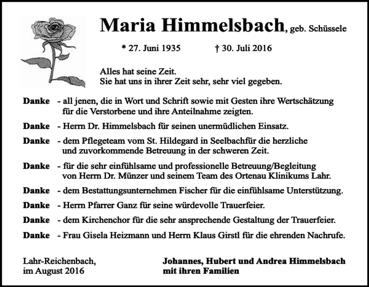 <p>Maria Himmelsbach, geb. Schüssele<br />* 27. Juni 1935</p><p>† 30. Juli 2016</p><p>Alles hat seine Zeit.<br />Sie hat uns in ihrer Zeit sehr, sehr viel gegeben.<br />Danke - all jenen, die in Wort und Schrift sowie mit Gesten ihre Wertschätzung<br />für die Verstorbene und ihre Anteilnahme zeigten.<br />Danke - Herrn Dr. Himmelsbach für seinen unermüdlichen Einsatz.<br />Danke - dem Pflegeteam vom St. Hildegard in Seelbachfür die herzliche<br />und zuvorkommende Betreuung in der schweren Zeit.<br />Danke - für die sehr einfühlsame und professionelle Betreuung/Begleitung<br />von Herrn Dr. Münzer und seinem Team des Ortenau Klinikums Lahr.<br />Danke - dem Bestattungsunternehmen Fischer für die einfühlsame Unterstützung.<br />Danke - Herrn Pfarrer Ganz für seine würdevolle Trauerfeier.<br />Danke - dem Kirchenchor für die sehr ansprechende Gestaltung der Trauerfeier.<br />Danke - Frau Gisela Heizmann und Herrn Klaus Girstl für die ehrenden Nachrufe.<br />Lahr-Reichenbach,<br />im August 2016</p><p>Johannes, Hubert und Andrea Himmelsbach<br />mit ihren Familien</p>