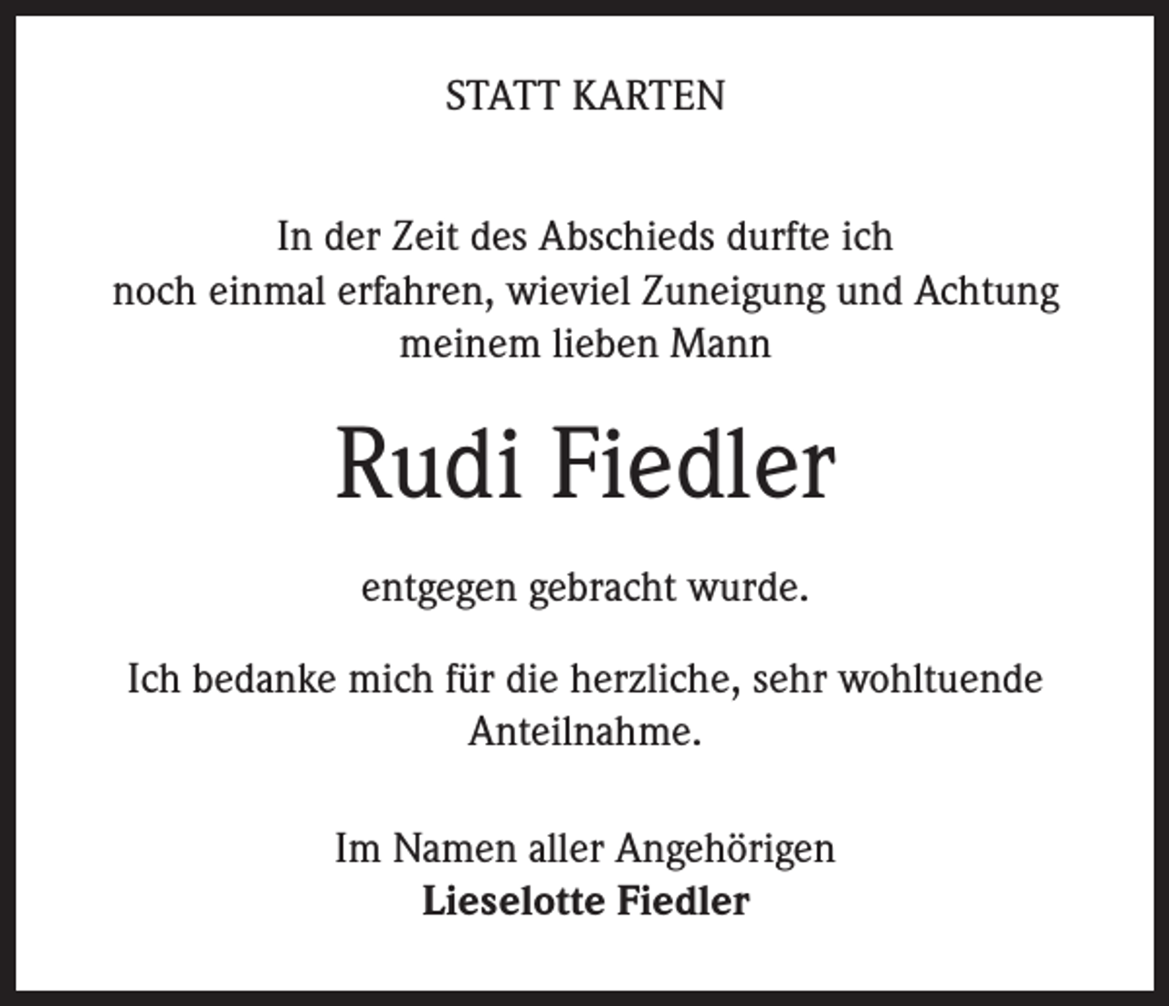<p>STATT KARTEN<br />In der Zeit des Abschieds durfte ich<br />noch einmal erfahren, wieviel Zuneigung und Achtung<br />meinem lieben Mann</p><p>Rudi Fiedler<br />entgegen gebracht wurde.<br />Ich bedanke mich für die herzliche, sehr wohltuende<br />Anteilnahme.<br />Im Namen aller Angehörigen<br />Lieselotte Fiedler</p>