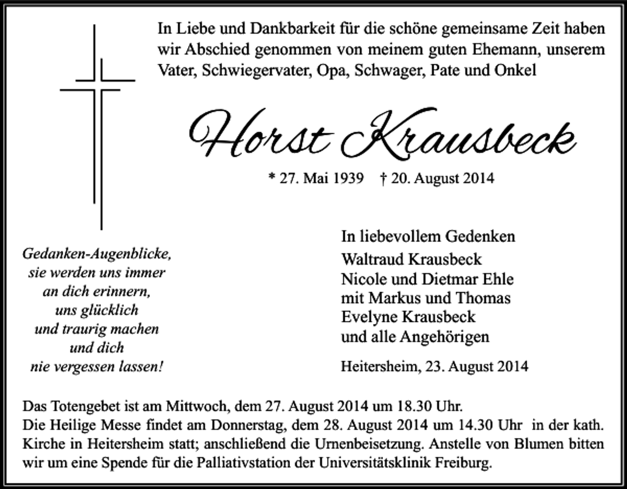 <p>In Liebe und Dankbarkeit für die schöne gemeinsame Zeit haben<br />wir Abschied genommen von meinem guten Ehemann, unserem<br />Vater, Schwiegervater, Opa, Schwager, Pate und Onkel</p><p>Horst Krausbeck<br />* 27. Mai 1939</p><p>Gedanken-Augenblicke,<br />sie werden uns immer<br />an dich erinnern,<br />uns glücklich<br />und traurig machen<br />und dich<br />nie vergessen lassen!</p><p>† 20. August 2014</p><p>In liebevollem Gedenken<br />Waltraud Krausbeck<br />Nicole und Dietmar Ehle<br />mit Markus und Thomas<br />Evelyne Krausbeck<br />und alle Angehörigen<br />Heitersheim, 23. August 2014</p><p>Das Totengebet ist am Mittwoch, dem 27. August 2014 um 18.30 Uhr.<br />Die Heilige Messe findet am Donnerstag, dem 28. August 2014 um 14.30 Uhr in der kath.<br />Kirche in Heitersheim statt; anschließend die Urnenbeisetzung. Anstelle von Blumen bitten<br />wir um eine Spende für die Palliativstation der Universitätsklinik Freiburg.</p>