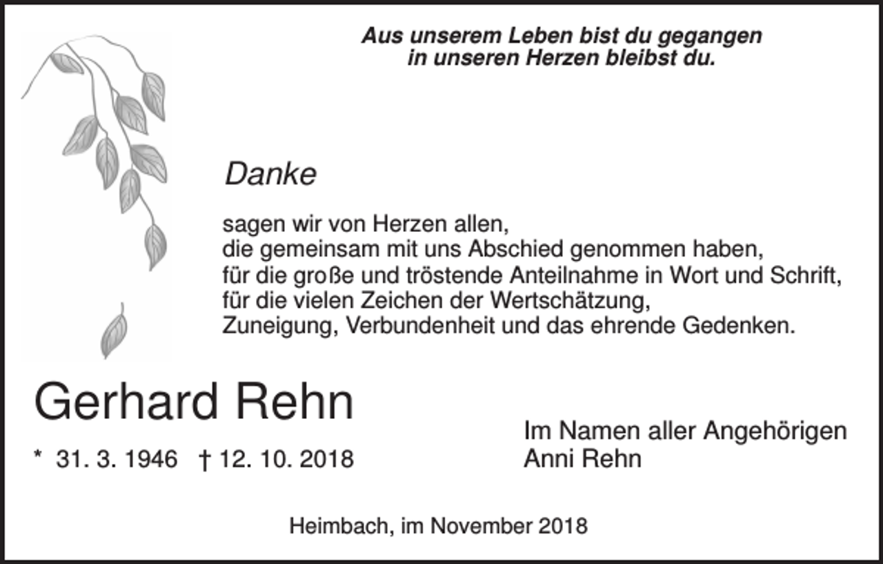<p>Aus unserem Leben bist du gegangen<br />in unseren Herzen bleibst du.</p><p>Danke<br />sagen wir von Herzen allen,<br />die gemeinsam mit uns Abschied genommen haben,<br />für die große und tröstende Anteilnahme in Wort und Schrift,<br />für die vielen Zeichen der Wertschätzung,<br />Zuneigung, Verbundenheit und das ehrende Gedenken.</p><p>Gerhard Rehn<br />* 31. 3. 1946 † 12. 10. 2018</p><p>Im Namen aller Angehörigen<br />Anni Rehn</p><p>Heimbach, im November 2018</p>