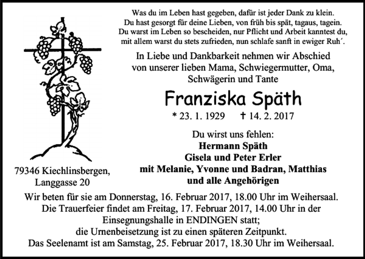 <p>Was du im Leben hast gegeben, dafür ist jeder Dank zu klein.<br />Du hast gesorgt für deine Lieben, von früh bis spät, tagaus, tagein.<br />Du warst im Leben so bescheiden, nur Pflicht und Arbeit kanntest du,<br />mit allem warst du stets zufrieden, nun schlafe sanft in ewiger Ruh´.</p><p>In Liebe und Dankbarkeit nehmen wir Abschied<br />von unserer lieben Mama, Schwiegermutter, Oma,<br />Schwägerin und Tante</p><p>Franziska Späth<br />* 23. 1. 1929</p><p> 14. 2. 2017</p><p>Du wirst uns fehlen:<br />Hermann Späth<br />Gisela und Peter Erler<br />mit Melanie, Yvonne und Badran, Matthias<br />und alle Angehörigen</p><p>79346 Kiechlinsbergen,<br />Langgasse 20<br />Wir beten für sie am Donnerstag, 16. Februar 2017, 18.00 Uhr im Weihersaal.<br />Die Trauerfeier findet am Freitag, 17. Februar 2017, 14.00 Uhr in der<br />Einsegnungshalle in ENDINGEN statt;<br />die Urnenbeisetzung ist zu einen späteren Zeitpunkt.<br />Das Seelenamt ist am Samstag, 25. Februar 2017, 18.30 Uhr im Weihersaal.</p>
