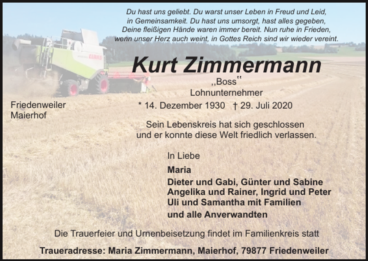 <p>Du hast uns geliebt. Du warst unser Leben in Freud und Leid,<br />in Gemeinsamkeit. Du hast uns umsorgt, hast alles gegeben,<br />Deine fleißigen Hände waren immer bereit. Nun ruhe in Frieden,<br />wenn unser Herz auch weint, in Gottes Reich sind wir wieder vereint.</p><p>Kurt Zimmermann<br />Friedenweiler<br />Maierhof</p><p>,,Bossʽʽ<br />Lohnunternehmer<br />* 14. Dezember 1930 † 29. Juli 2020</p><p>Sein Lebenskreis hat sich geschlossen<br />und er konnte diese Welt friedlich verlassen.<br />In Liebe<br />Maria<br />Dieter und Gabi, Günter und Sabine<br />Angelika und Rainer, Ingrid und Peter<br />Uli und Samantha mit Familien<br />und alle Anverwandten</p><p>Die Trauerfeier und Urnenbeisetzung findet im Familienkreis statt<br />Traueradresse: Maria Zimmermann, Maierhof, 79877 Friedenweiler</p>