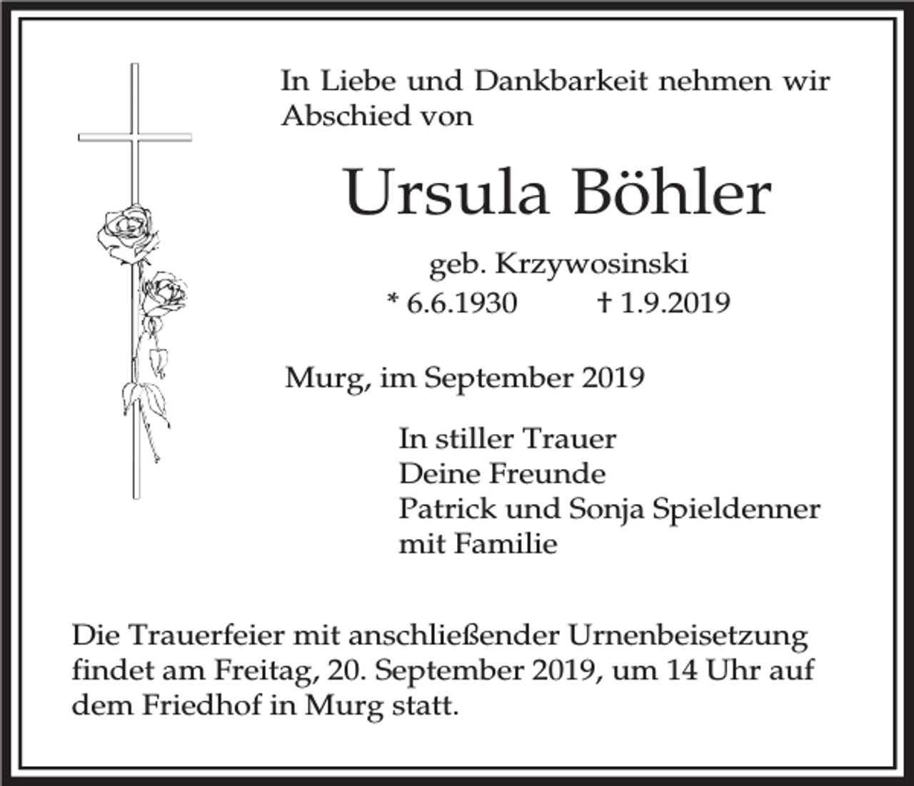 <p>In Liebe und Dankbarkeit nehmen wir<br />Abschied von</p><p>Ursula Böhler<br />geb. Krzywosinski<br />* 6.6.1930<br />† 1.9.2019<br />Murg, im September 2019<br />In stiller Trauer<br />Deine Freunde<br />Patrick und Sonja Spieldenner<br />mit Familie<br />Die Trauerfeier mit anschließender Urnenbeisetzung<br />findet am Freitag, 20. September 2019, um 14 Uhr auf<br />dem Friedhof in Murg statt.</p>