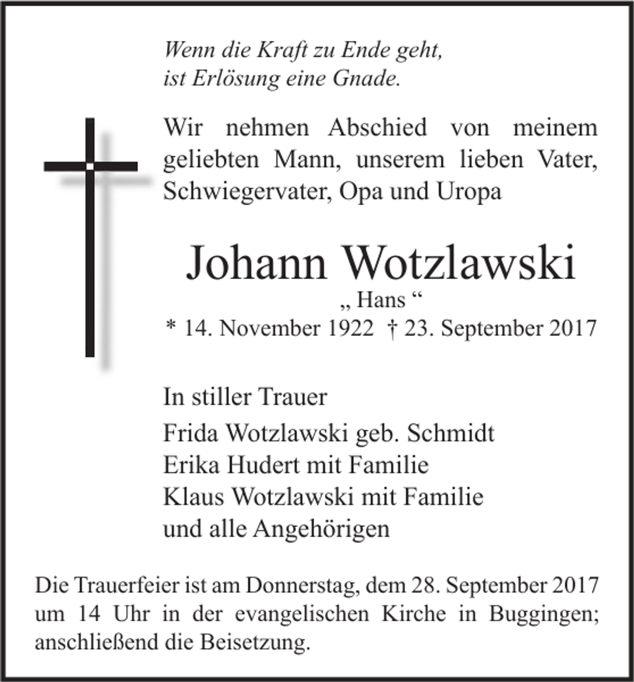 <p>We n n didie<br />Wenn<br />e Kr<br />Kraft<br />aft z zu<br />u EEnde<br />n d e g geht,<br />e ht,<br />ist Erlösung<br />Erl ös u n g eine<br />ei n e Gnade.<br />G n a d e.</p><p>Wir n enehmen<br />Wir<br />h m e n AAbschied<br />bs c hi e d v von<br />o n mmeinem<br />ei n e m<br />ggeliebten<br />eli e bt e n Mann,<br />M a n n, uunserem<br />ns er e m lilieben<br />e b e n Vater,<br />Vat er,<br />SSchwiegervater,<br />c h wi e g er v at er, Opa<br />O p a uund<br />n d Uropa<br />Ur o p a</p><p>JJohann<br />o h a n n Wotzlawski<br />W ot zl a ws ki</p><p>„„ Hans<br />H a ns ““<br />*<br />* 114.<br />4. November<br />N o v e m b er 11922<br />9 †† 223.<br />3. September<br />S e pt e m b er 22</p><p>I n stiller<br />In<br />still er Trauer<br />Tr a u er<br />Fri<br />d a Wotzlawski<br />W ot zl a ws ki ggeb.<br />e b. SSchmidt<br />c h mi dt<br />Frida<br />Erika<br />Eri<br />k a Hudert<br />H u d ert mit<br />mit FFamilie<br />a mili e<br />Kl<br />a us Wotzlawski<br />W ot zl a ws ki mit<br />mit FFamilie<br />a mili e<br />Klaus<br />alle<br />uund<br />n d all<br />e Angehörigen<br />A n g e h öri g e n<br />Di e TrTrauerfeier<br />Die<br />a u erf ei er ist<br />istaam<br />m DDonnerstag,<br />o n n erst a g, ddem<br />e m 228.<br />8. SSeptember<br />e pt e m b er 22<br />uum<br />m 11 Uhr<br />U hr iin<br />n dder<br />er eevangelischen<br />v a n g elis c h e n Kirche<br />Kir c h e iin<br />n Buggingen;<br />B u g gi n g e n;<br />aanschließend<br />ns c hli e ß e n d die<br />di e Beisetzung.<br />B eis et z u n g.</p>