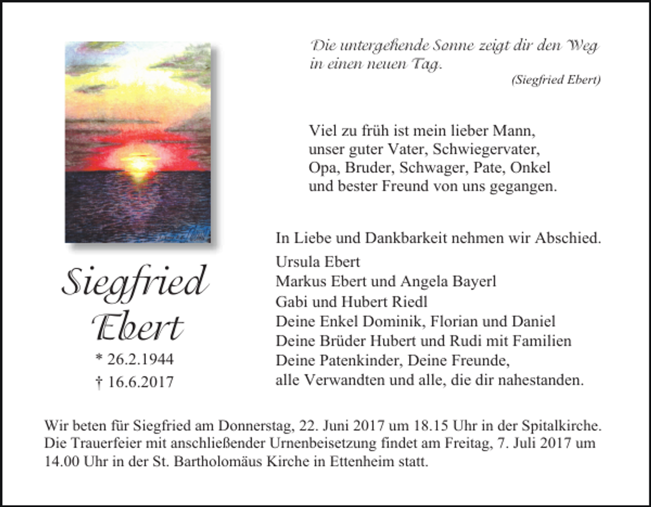 <p>Die untergehende Sonne zeigt dir den Weg<br />in einen neuen Tag.</p><p>(Siegfried Ebert)</p><p>Viel zu früh ist mein lieber Mann,<br />unser guter Vater, Schwiegervater,<br />Opa, Bruder, Schwager, Pate, Onkel<br />und bester Freund von uns gegangen.</p><p>Siegfried<br />Ebert<br />* 26.2.1944<br />† 16.6.2017</p><p>In Liebe und Dankbarkeit nehmen wir Abschied.<br />Ursula Ebert<br />Markus Ebert und Angela Bayerl<br />Gabi und Hubert Riedl<br />Deine Enkel Dominik, Florian und Daniel<br />Deine Brüder Hubert und Rudi mit Familien<br />Deine Patenkinder, Deine Freunde,<br />alle Verwandten und alle, die dir nahestanden.</p><p>Wir beten für Siegfried am Donnerstag, 22. Juni 2017 um 18.15 Uhr in der Spitalkirche.<br />Die Trauerfeier mit anschließender Urnenbeisetzung findet am Freitag, 7. Juli 2017 um<br />14.00 Uhr in der St. Bartholomäus Kirche in Ettenheim statt.</p>