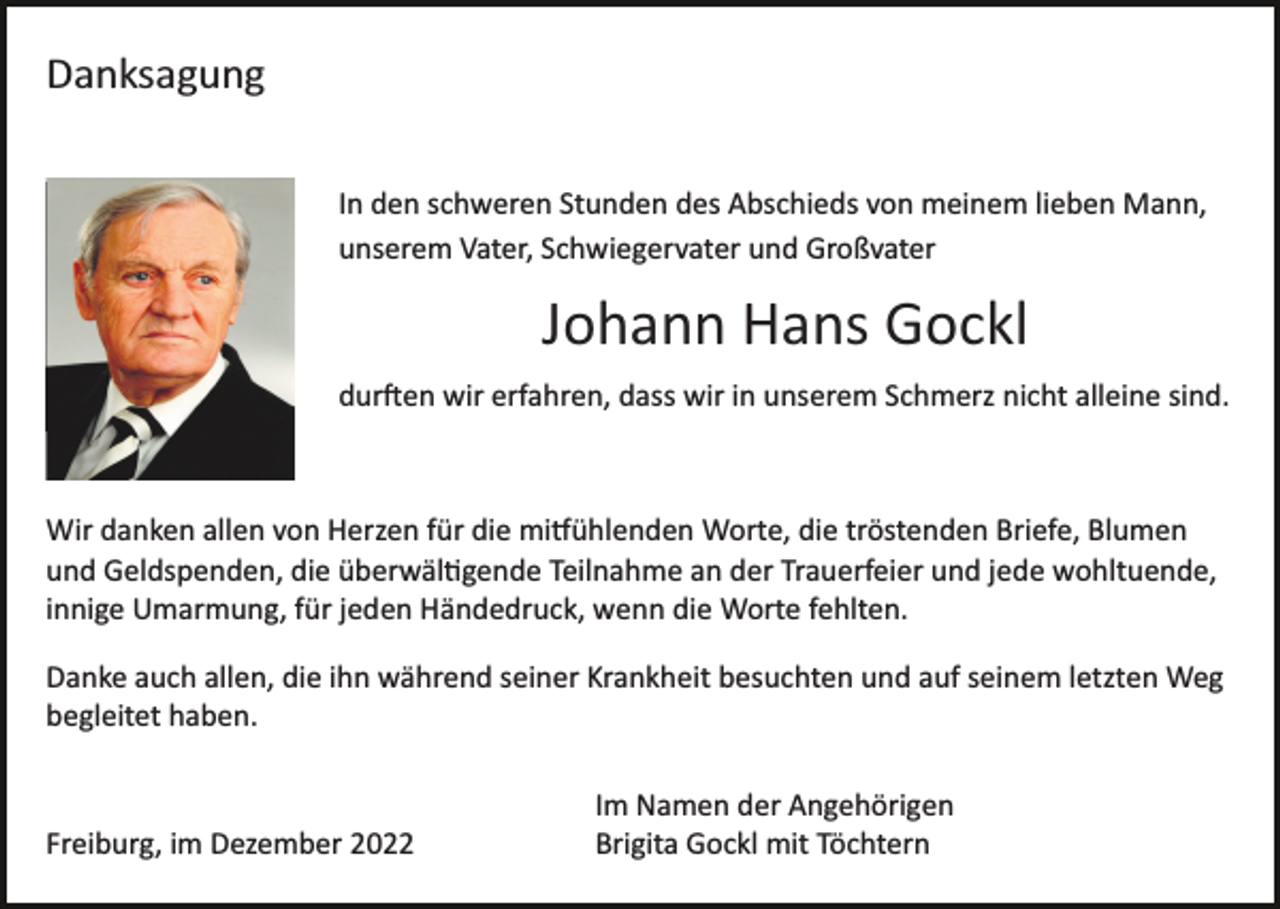 <p>Danksagung<br />Bild einfügen</p><p>In den schweren Stunden des Abschieds von meinem lieben Mann,<br />unserem Vater, Schwiegervater und Großvater</p><p>Johann Hans Gockl<br />dur�en wir erfahren, dass wir in unserem Schmerz nicht alleine sind.</p><p>Wir danken allen von Herzen für die mi�ühlenden Worte, die tröstenden Briefe, Blumen<br />und Geldspenden, die überwäl�gende Teilnahme an der Trauerfeier und jede wohltuende,<br />innige Umarmung, für jeden Händedruck, wenn die Worte fehlten.<br />Danke auch allen, die ihn während seiner Krankheit besuchten und auf seinem letzten Weg<br />begleitet haben.</p><p>Freiburg, im Dezember 2022</p><p>Im Namen der Angehörigen<br />Brigita Gockl mit Töchtern</p>