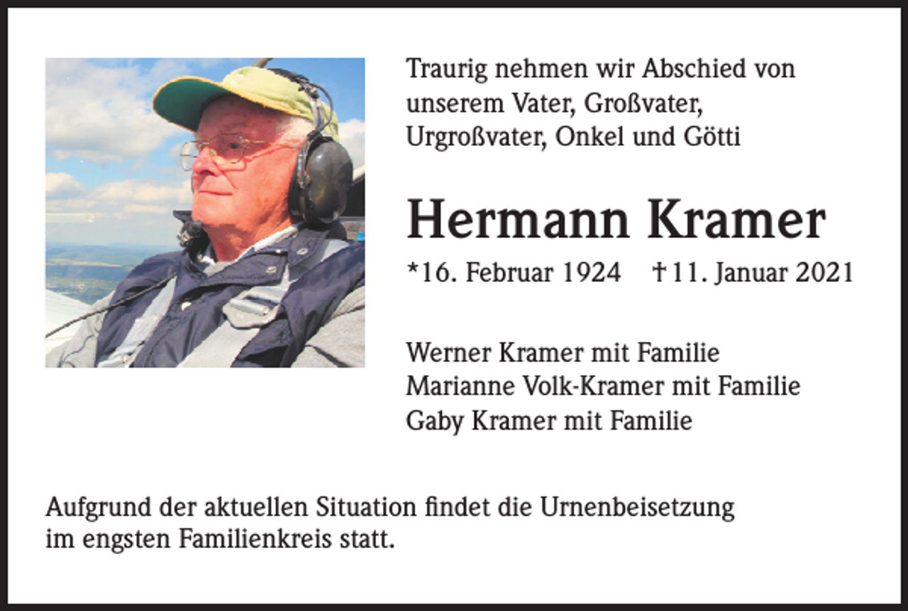 <p>Traurig<br />nehmenwir<br />wirAbschied<br />Abschied<br />Traurig nehmen<br />von<br />unserem<br />Vater,Vater,<br />Großvater,<br />von<br />unserem<br />Großvater,<br />Urgroßvater, Onkel<br />und<br />Götti<br />Urgroßvater,<br />Onkel<br />und<br />Götti</p><p>HermannKramer<br />Kramer<br />Hermann<br />*16. Februar 1924</p><p>† 11. Januar 2021</p><p>*16. Februar 1924 † 11. Januar 2021<br />Werner Kramer mit Familie<br />MarianneKramer<br />Volk-Kramer<br />mit Familie<br />Werner<br />mit Familie<br />Gaby Kramer mit Familie</p><p>Marianne Volk-Kramer mit Familie<br />Gaby Kramer mit Familie</p><p>Aufgrund der aktuellen Situation findet die Urnenbeisetzung<br />im<br />engsten Familienkreis<br />Aufgrund<br />der aktuellenstatt.<br />Situation findet die Urnenbeisetzung im</p><p>engsten Familienkreis statt.</p>