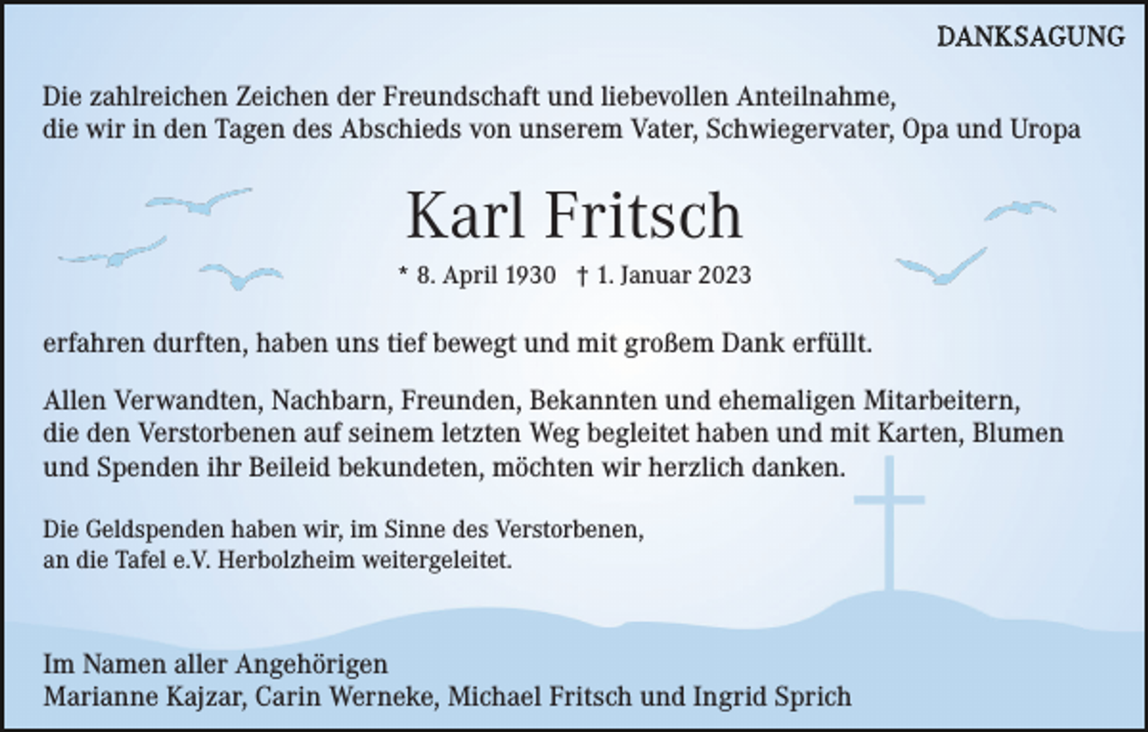 <p>Die zahlreichen Zeichen der Freundschaft und liebevollen Anteilnahme,<br />die wir in den Tagen des Abschieds von unserem Vater, Schwiegervater, Opa und Uropa</p><p>Karl Fritsch<br />* 8. April 1930 † 1. Januar 2023</p><p>erfahren durften, haben uns tief bewegt und mit großem Dank erfüllt.<br />Allen Verwandten, Nachbarn, Freunden, Bekannten und ehemaligen Mitarbeitern,<br />die den Verstorbenen auf seinem letzten Weg begleitet haben und mit Karten, Blumen<br />und Spenden ihr Beileid bekundeten, möchten wir herzlich danken.<br />Die Geldspenden haben wir, im Sinne des Verstorbenen,<br />an die Tafel e.V. Herbolzheim weitergeleitet.</p><p>Im Namen aller Angehörigen<br />Marianne Kajzar, Carin Werneke, Michael Fritsch und Ingrid Sprich</p>