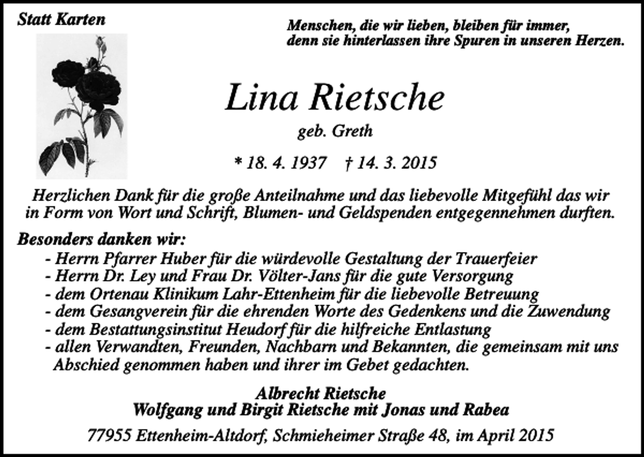 <p>Statt Karten</p><p>Menschen, die wir lieben, bleiben für immer,<br />denn sie hinterlassen ihre Spuren in unseren Herzen.</p><p>Lina Rietsche<br />geb. Greth<br />* 18. 4. 1937</p><p>† 14. 3. 2015</p><p>Herzlichen Dank für die große Anteilnahme und das liebevolle Mitgefühl das wir<br />in Form von Wort und Schrift, Blumen- und Geldspenden entgegennehmen durften.<br />Besonders danken wir:<br />- Herrn Pfarrer Huber für die würdevolle Gestaltung der Trauerfeier<br />- Herrn Dr. Ley und Frau Dr. Völter-Jans für die gute Versorgung<br />- dem Ortenau Klinikum Lahr-Ettenheim für die liebevolle Betreuung<br />- dem Gesangverein für die ehrenden Worte des Gedenkens und die Zuwendung<br />- dem Bestattungsinstitut Heudorf für die hilfreiche Entlastung<br />- allen Verwandten, Freunden, Nachbarn und Bekannten, die gemeinsam mit uns<br />Abschied genommen haben und ihrer im Gebet gedachten.<br />Albrecht Rietsche<br />Wolfgang und Birgit Rietsche mit Jonas und Rabea<br />77955 Ettenheim-Altdorf, Schmieheimer Straße 48, im April 2015</p>