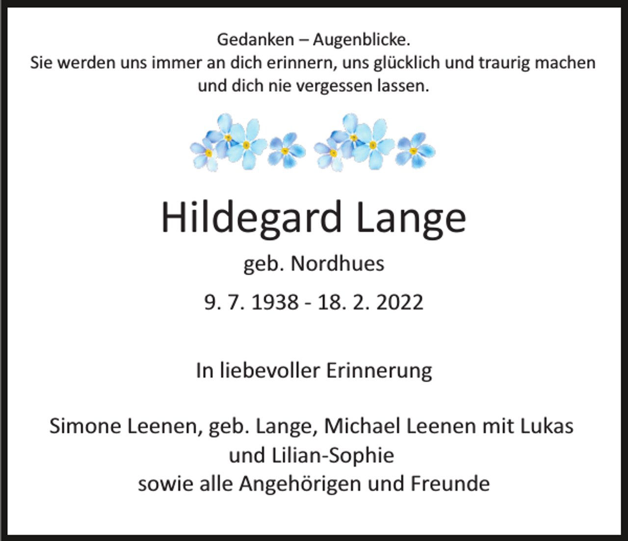 <p>Gedanken – Augenblicke.<br />Sie werden uns immer an dich erinnern, uns glücklich und traurig machen<br />und dich nie vergessen lassen.</p><p>Hildegard Lange<br />geb. Nordhues<br />9. 7. 1938 ­ 18. 2. 2022<br />In liebevoller Erinnerung<br />Simone Leenen, geb. Lange, Michael Leenen mit Lukas<br />und Lilian­Sophie<br />sowie alle Angehörigen und Freunde</p>