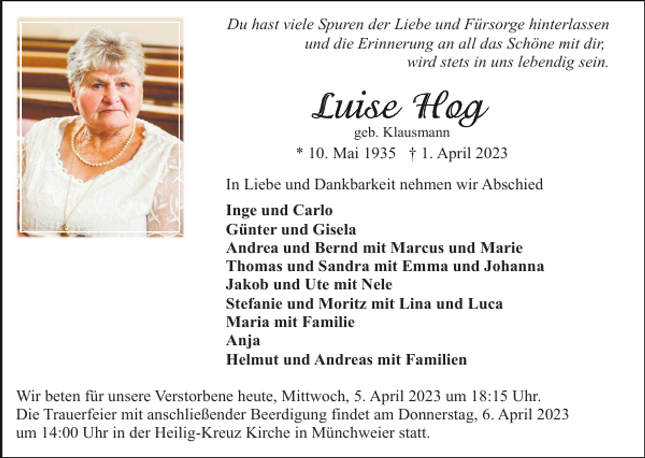 <p>Du hast viele Spuren der Liebe und Fürsorge hinterlassen<br />und die Erinnerung an all das Schöne mit dir,<br />wird stets in uns lebendig sein.</p><p>geb. Klausmann</p><p>* 10. Mai 1935 † 1. April 2023<br />In Liebe und Dankbarkeit nehmen wir Abschied<br />Inge und Carlo<br />Günter und Gisela<br />Andrea und Bernd mit Marcus und Marie<br />Thomas und Sandra mit Emma und Johanna<br />Jakob und Ute mit Nele<br />Stefanie und Moritz mit Lina und Luca<br />Maria mit Familie<br />Anja<br />Helmut und Andreas mit Familien<br />Wir beten für unsere Verstorbene heute, Mittwoch, 5. April 2023 um 18:15 Uhr.<br />Die Trauerfeier mit anschließender Beerdigung findet am Donnerstag, 6. April 2023<br />um 14:00 Uhr in der Heilig-Kreuz Kirche in Münchweier statt.</p>