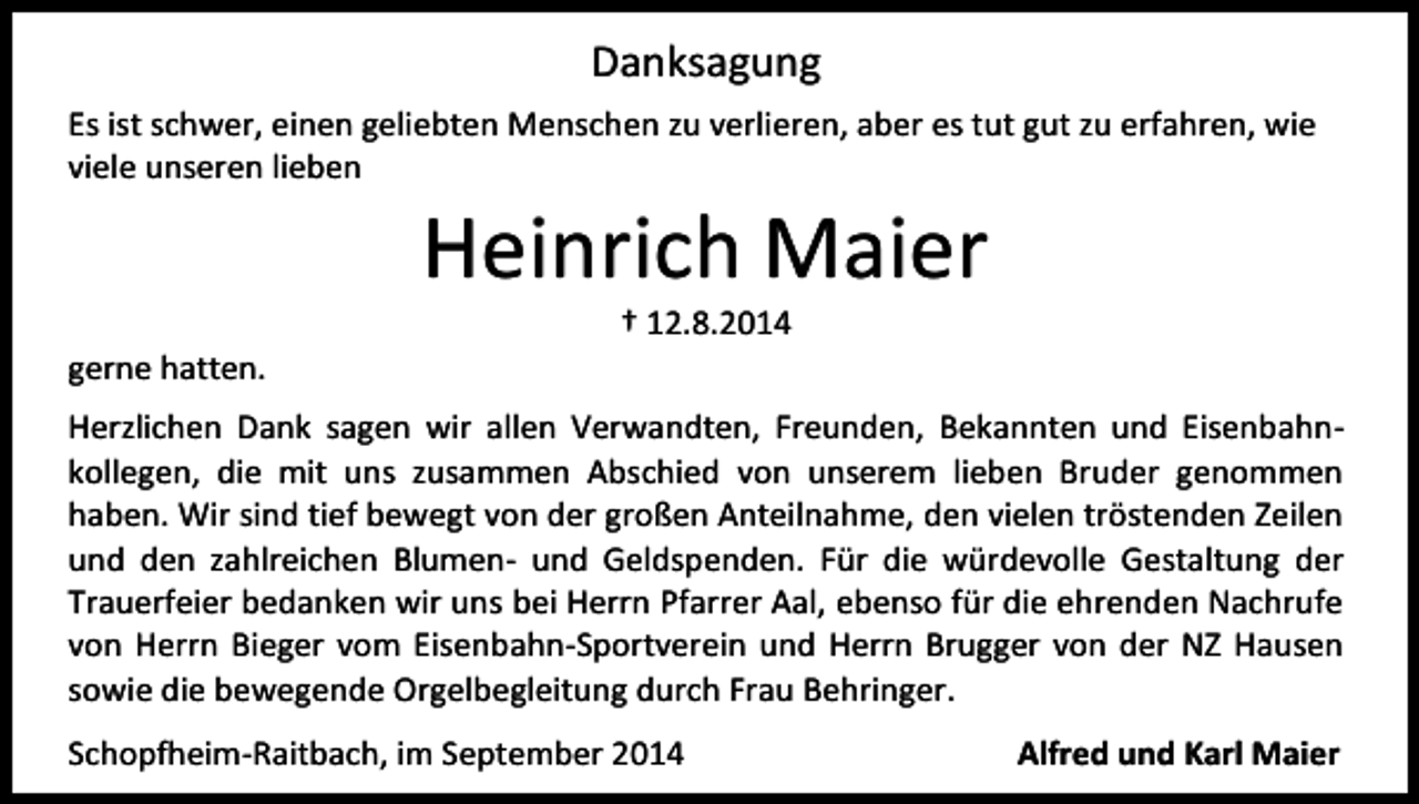 <p>Danksagung<br />Es ist schwer, einen geliebten Menschen zu verlieren, aber es tut gut zu erfahren, wie<br />viele unseren lieben</p><p>Heinrich Maier</p><p>gerne hatten.</p><p>† 12.8.2014</p><p>Herzlichen Dank sagen wir allen Verwandten, Freunden, Bekannten und Eisenbahnkollegen, die mit uns zusammen Abschied von unserem lieben Bruder genommen<br />haben. Wir sind tief bewegt von der großen Anteilnahme, den vielen tröstenden Zeilen<br />und den zahlreichen Blumen- und Geldspenden. Für die würdevolle Gestaltung der<br />Trauerfeier bedanken wir uns bei Herrn Pfarrer Aal, ebenso für die ehrenden Nachrufe<br />von Herrn Bieger vom Eisenbahn-Sportverein und Herrn Brugger von der NZ Hausen<br />sowie die bewegende Orgelbegleitung durch Frau Behringer.<br />Schopfheim-Raitbach, im September 2014</p><p>Alfred und Karl Maier</p>