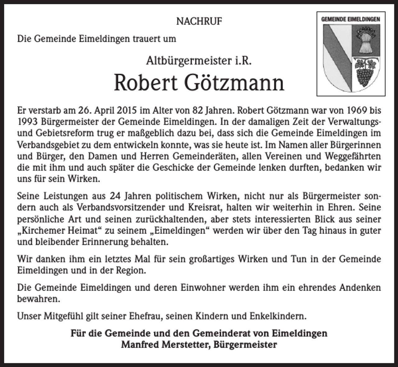 <p>NACHRUF</p><p>GEMEINDE EIMELDINGEN</p><p>Die Gemeinde Eimeldingen trauert um</p><p>Altbürgermeister i.R.</p><p>Robert Götzmann<br />Er verstarb am 26. April 2015 im Alter von 82 Jahren. Robert Götzmann war von 1969 bis<br />1993 Bürgermeister der Gemeinde Eimeldingen. In der damaligen Zeit der Verwaltungsund Gebietsreform trug er maßgeblich dazu bei, dass sich die Gemeinde Eimeldingen im<br />Verbandsgebiet zu dem entwickeln konnte, was sie heute ist. Im Namen aller Bürgerinnen<br />und Bürger, den Damen und Herren Gemeinderäten, allen Vereinen und Weggefährten<br />die mit ihm und auch später die Geschicke der Gemeinde lenken durften, bedanken wir<br />uns für sein Wirken.<br />Seine Leistungen aus 24 Jahren politischem Wirken, nicht nur als Bürgermeister sondern auch als Verbandsvorsitzender und Kreisrat, halten wir weiterhin in Ehren. Seine<br />persönliche Art und seinen zurückhaltenden, aber stets interessierten Blick aus seiner<br />„Kirchemer Heimat“ zu seinem „Eimeldingen“ werden wir über den Tag hinaus in guter<br />und bleibender Erinnerung behalten.<br />Wir danken ihm ein letztes Mal für sein großartiges Wirken und Tun in der Gemeinde<br />Eimeldingen und in der Region.<br />Die Gemeinde Eimeldingen und deren Einwohner werden ihm ein ehrendes Andenken<br />bewahren.<br />Unser Mitgefühl gilt seiner Ehefrau, seinen Kindern und Enkelkindern.<br />Für die Gemeinde und den Gemeinderat von Eimeldingen<br />Manfred Merstetter, Bürgermeister</p>