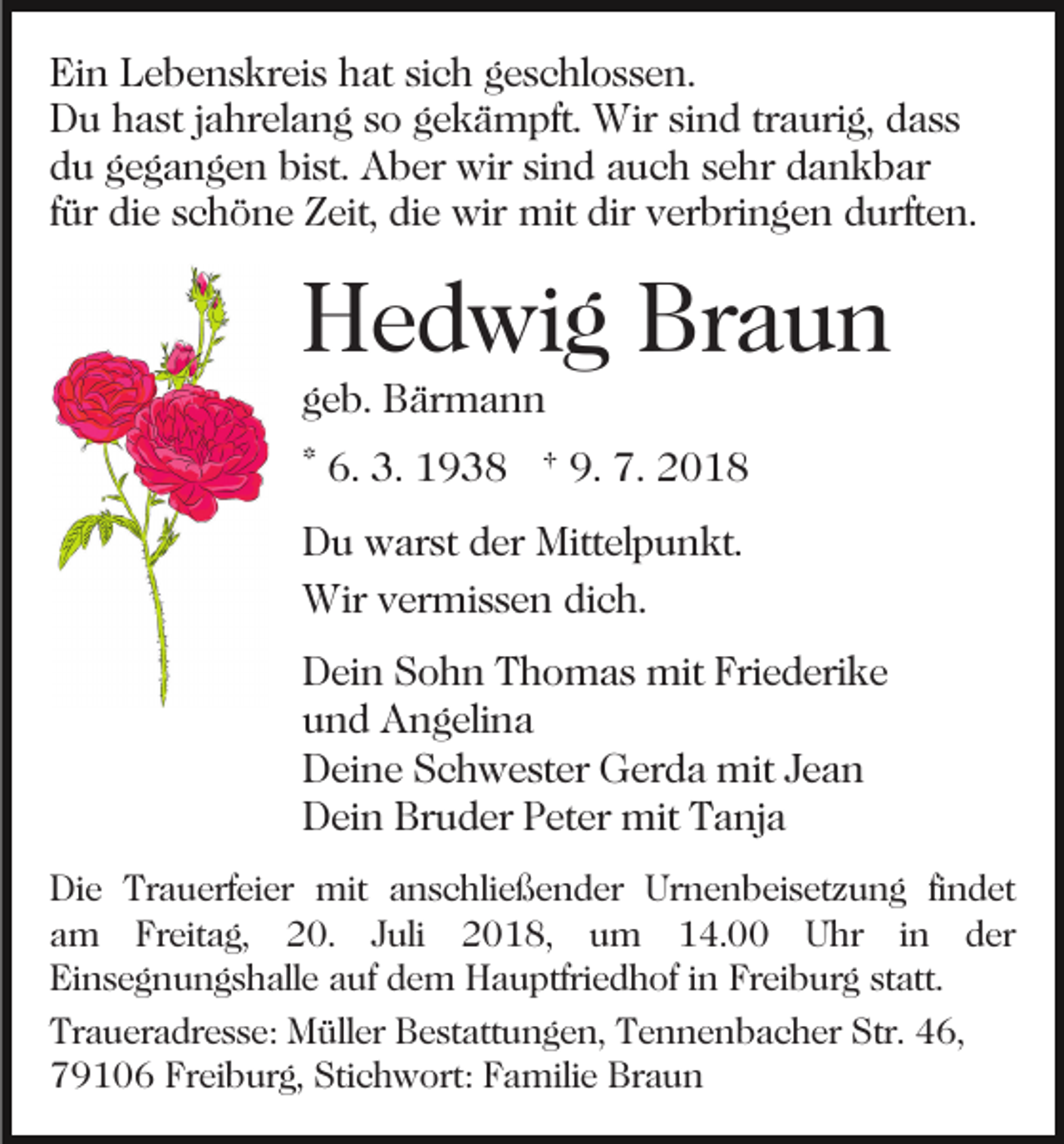 <p>Ein Lebenskreis hat sich geschlossen.<br />Du hast jahrelang so gekämpft. Wir sind traurig, dass<br />du gegangen bist. Aber wir sind auch sehr dankbar<br />für die schöne Zeit, die wir mit dir verbringen durften.</p><p>Hedwig Braun<br />geb. Bärmann</p><p>* 6. 3. 1938 † 9. 7. 2018<br />Du warst der Mittelpunkt.<br />Wir vermissen dich.<br />Dein Sohn Thomas mit Friederike<br />und Angelina<br />Deine Schwester Gerda mit Jean<br />Dein Bruder Peter mit Tanja<br />Die Trauerfeier mit anschließender Urnenbeisetzung findet<br />am Freitag, 20. Juli 2018, um 14.00 Uhr in der<br />Einsegnungshalle auf dem Hauptfriedhof in Freiburg statt.<br />Traueradresse: Müller Bestattungen, Tennenbacher Str. 46,<br />79106 Freiburg, Stichwort: Familie Braun</p>