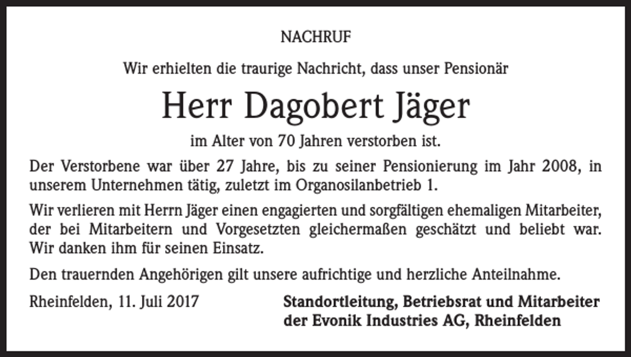 <p>NACHRUF<br />Wir erhielten die traurige Nachricht, dass unser Pensionär</p><p>Herr Dagobert Jäger<br />im Alter von 70 Jahren verstorben ist.<br />Der Verstorbene war über 27 Jahre, bis zu seiner Pensionierung im Jahr 2008, in<br />­unserem Unternehmen tätig, zuletzt im Organosilanbetrieb 1.<br />Wir verlieren mit Herrn Jäger einen engagierten und sorgfältigen ehemaligen Mit­arbeiter,<br />der bei Mitarbeitern und Vorgesetzten gleichermaßen geschätzt und beliebt war.<br />Wir danken ihm für seinen Einsatz.<br />Den trauernden Angehörigen gilt unsere aufrichtige und herzliche Anteilnahme.<br />Rheinfelden, 11. Juli 2017</p><p>Standortleitung, Betriebsrat und Mitarbeiter<br />der Evonik Industries AG, Rheinfelden</p>