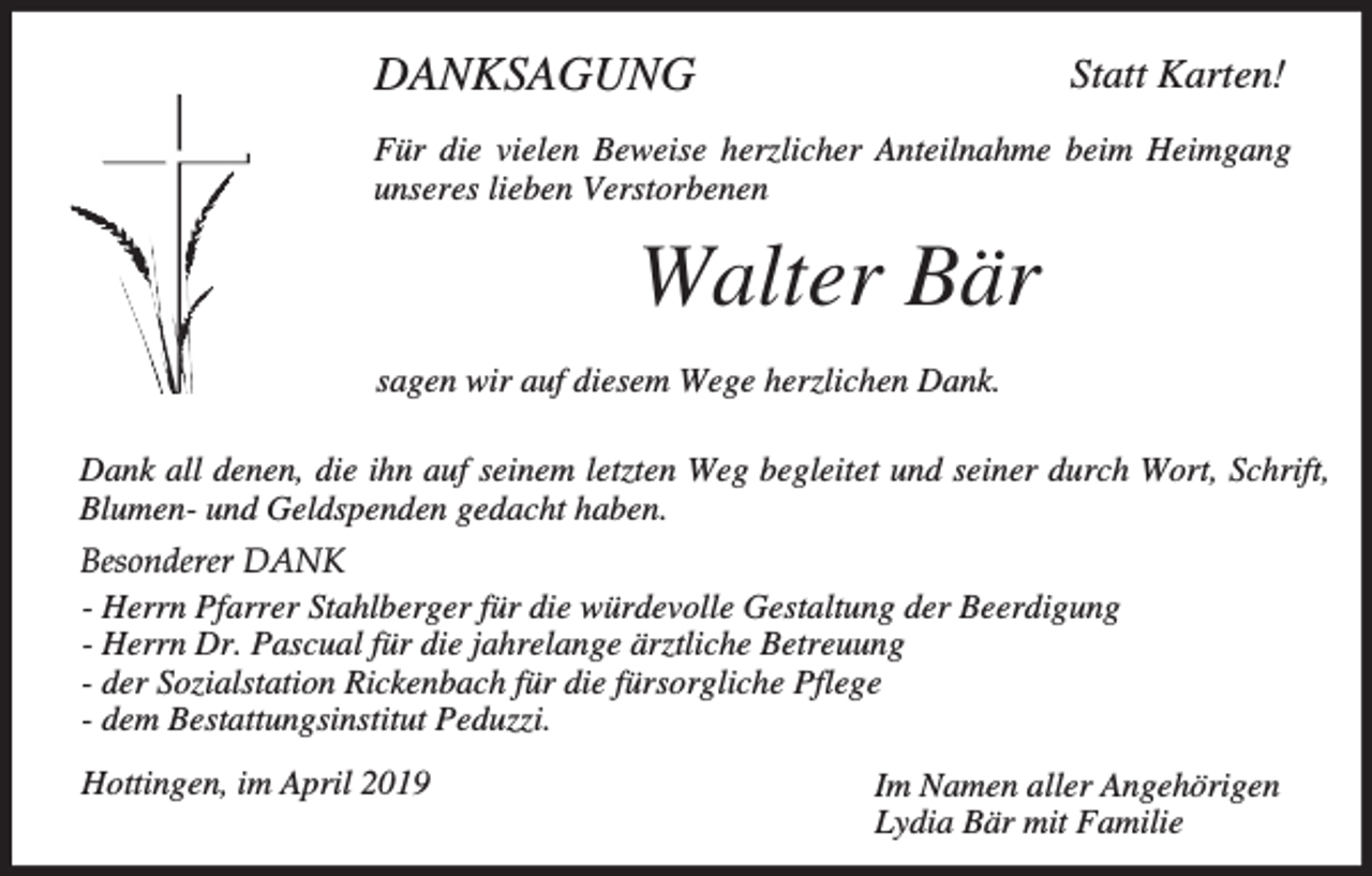 <p>DANKSAGUNG</p><p>Statt Karten!</p><p>Für die vielen Beweise herzlicher Anteilnahme beim Heimgang<br />unseres lieben Verstorbenen</p><p>Walter Bär<br />sagen wir auf diesem Wege herzlichen Dank.<br />Dank all denen, die ihn auf seinem letzten Weg begleitet und seiner durch Wort, Schrift,<br />Blumen- und Geldspenden gedacht haben.<br />Besonderer DANK<br />- Herrn Pfarrer Stahlberger für die würdevolle Gestaltung der Beerdigung<br />- Herrn Dr. Pascual für die jahrelange ärztliche Betreuung<br />- der Sozialstation Rickenbach für die fürsorgliche Pflege<br />- dem Bestattungsinstitut Peduzzi.<br />Hottingen, im April 2019</p><p>Im Namen aller Angehörigen<br />Lydia Bär mit Familie</p>